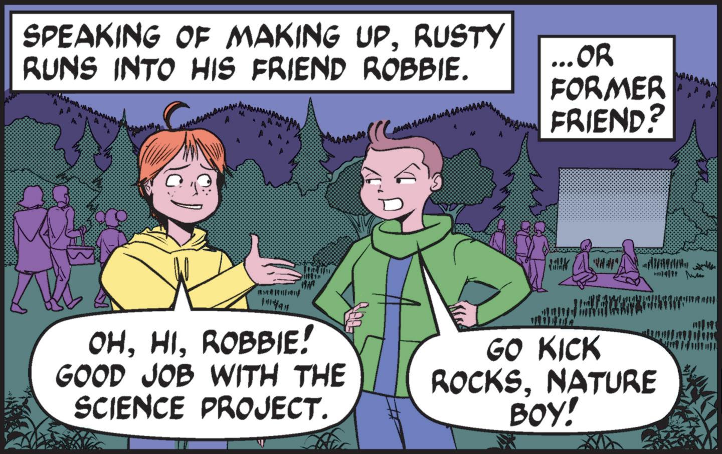 Mammal OCR: SPEAKING OF MAKING UPRUSTY RUNS INTO HIS FRIEND ROBBIE. ...OR FORMER FRIEND? OHROBBIE! GOOD JOB WITH THE SCIENCE PROJECT. GO KICK ROCKSNATURE BOY! 14/17 SPEAKING OF MAKING UPRUSTY RUNS INTO HIS FRIEND ROBBIE . ... OR FORMER FRIEND ? OHROBBIE ! GOOD JOB WITH THE SCIENCE PROJECT . GO KICK ROCKSNATURE BOY ! 14/17