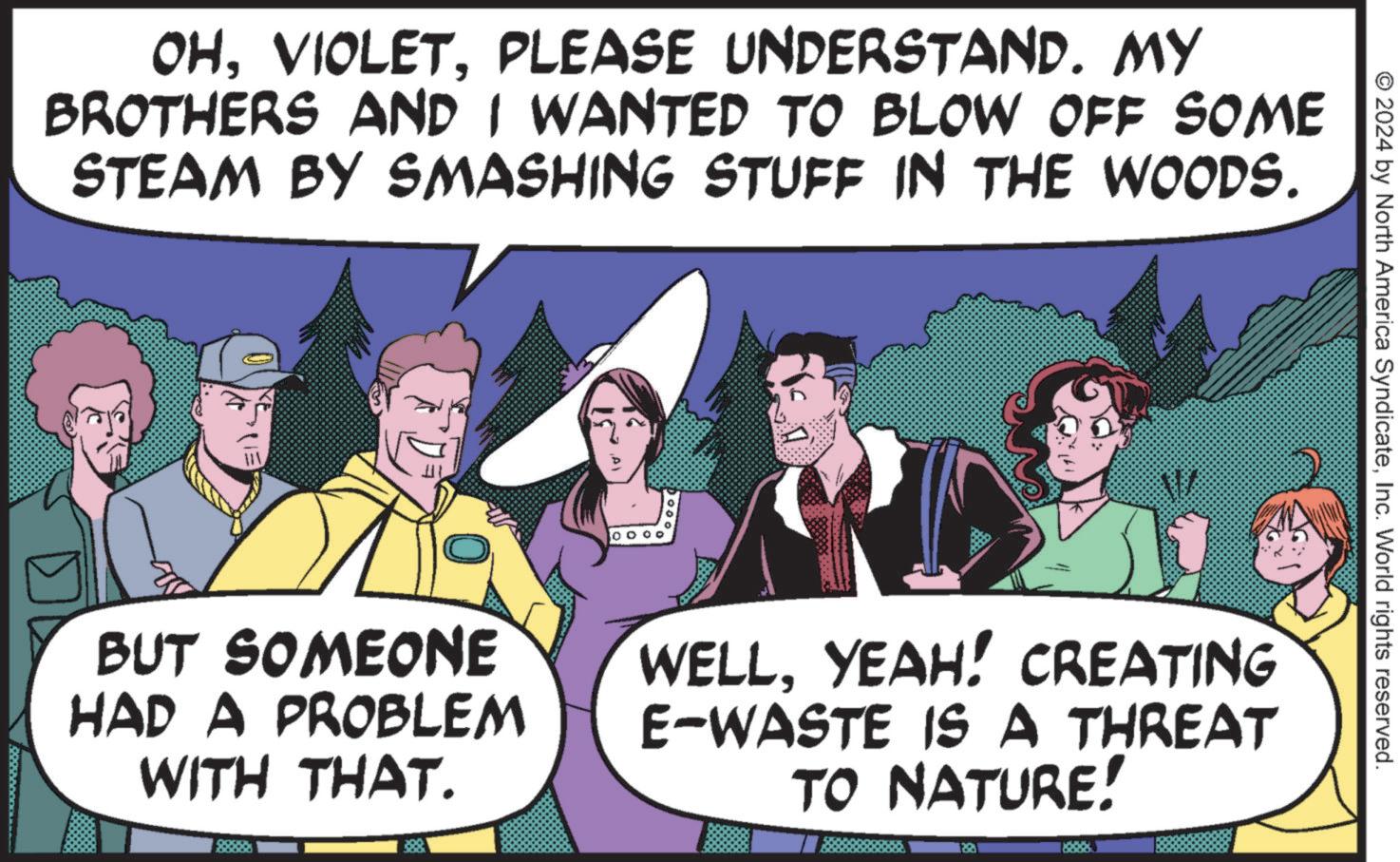 Mammal OCR: OHPLEASE UNDERSTAND. MY BROTHERS AND I WANTED TO BLOW OFF SOME STEAM BY SMASHING STUFF IN THE WOODS. BUT SOMEONE HAD A PROBLEM WITH THAT. © 2024 by North America SyndicateInc. World rights reserved. WELLYEAH! CREATING E-WASTE IS A THREAT TO NATURE! OHPLEASE UNDERSTAND . MY BROTHERS AND I WANTED TO BLOW OFF SOME STEAM BY SMASHING STUFF IN THE WOODS . BUT SOMEONE HAD A PROBLEM WITH THAT . © 2024 by North America SyndicateInc. World rights reserved . WELLYEAH ! CREATING E - WASTE IS A THREAT TO NATURE !