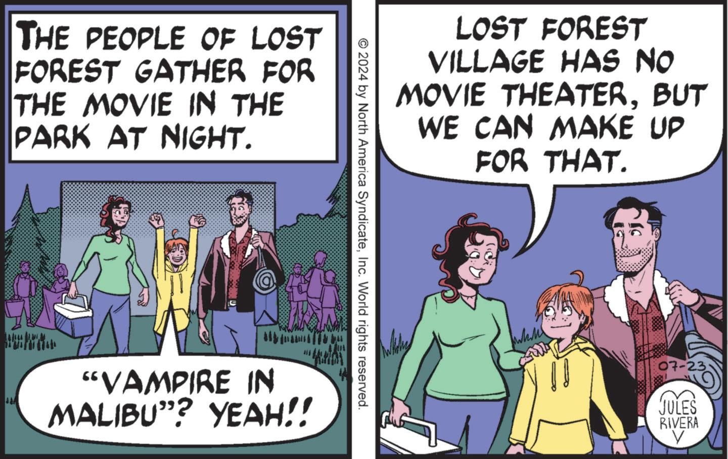 Comic book OCR: THE PEOPLE OF LOST FOREST GATHER FOR THE MOVIE IN THE PARK AT NIGHT. LOST FOREST VILLAGE HAS NO MOVIE THEATERBUT WE CAN MAKE UP FOR THAT. © 2024 by North America SyndicateInc. World rights reserved. "VAMPIRE IN MALIBU”? YEAH!! 07-23. JULES RIVERA V THE PEOPLE OF LOST FOREST GATHER FOR THE MOVIE IN THE PARK AT NIGHT . LOST FOREST VILLAGE HAS NO MOVIE THEATERBUT WE CAN MAKE UP FOR THAT . © 2024 by North America SyndicateInc. World rights reserved . " VAMPIRE IN MALIBU ” ? YEAH !! 07-23 . JULES RIVERA V