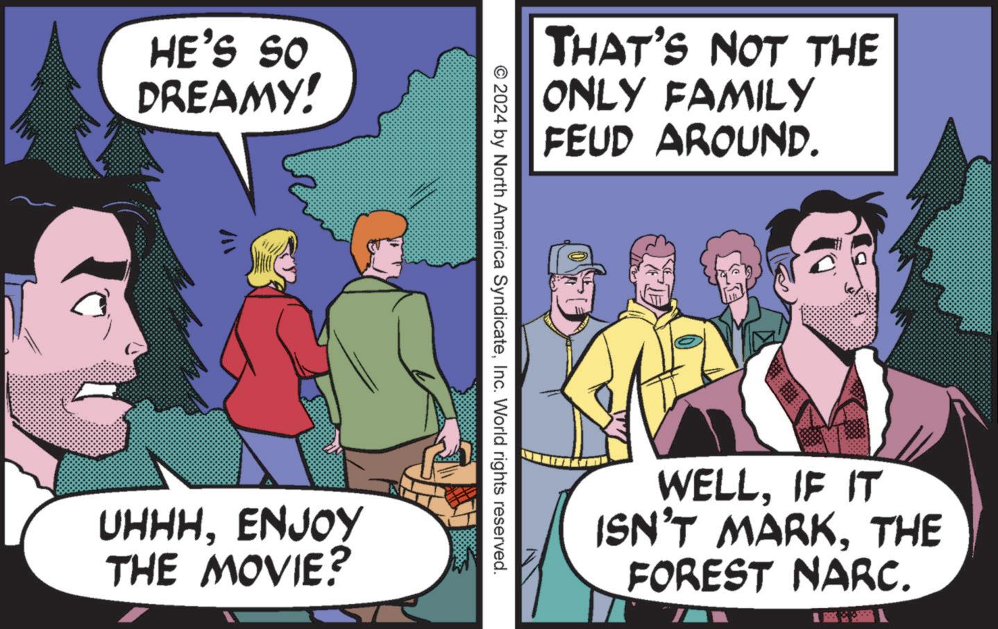 Humour OCR: HE'S SO DREAMY! UHHHENJOY THE MOVIE? THAT'S NOT THE ONLY FAMILY FEUD AROUND. © 2024 by North America SyndicateInc. World rights reserved. WELLIF IT ISN'T MARKTHE FOREST NARC. HE'S SO DREAMY ! UHHHENJOY THE MOVIE ? THAT'S NOT THE ONLY FAMILY FEUD AROUND . © 2024 by North America SyndicateInc. World rights reserved . WELLIF IT ISN'T MARKTHE FOREST NARC .