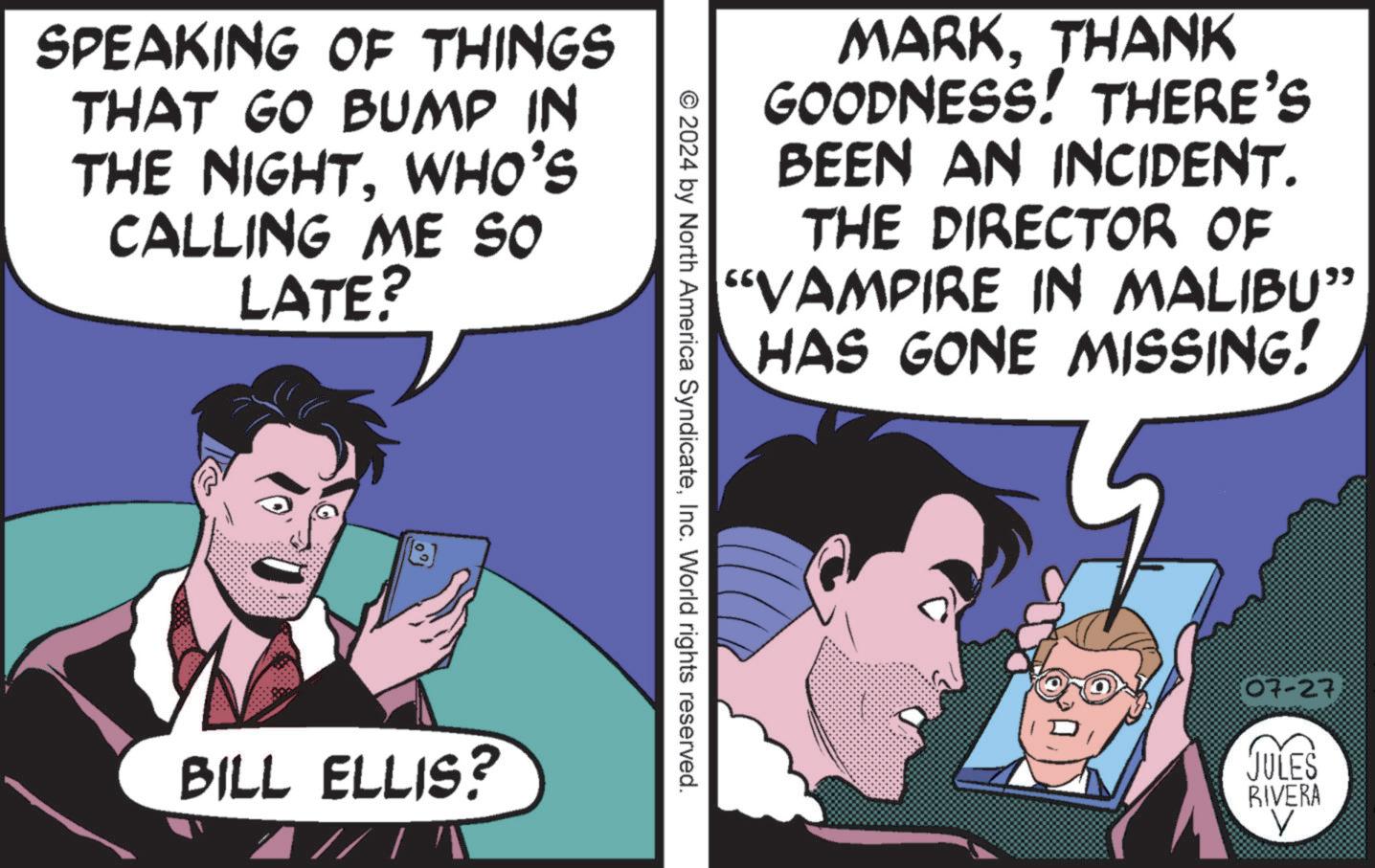 Art OCR: SPEAKING OF THINGS THAT GO BUMP IN THE NIGHTWHO'S CALLING ME SO LATE? BILL ELLIS? MARKTHANK GOODNESS! THERE'S BEEN AN INCIDENT. THE DIRECTOR OF "VAMPIRE IN MALIBU” HAS GONE MISSING! © 2024 by North America SyndicateInc. World rights reserved. 07-27. JULES RIVERA V SPEAKING OF THINGS THAT GO BUMP IN THE NIGHTWHO'S CALLING ME SO LATE ? BILL ELLIS ? MARKTHANK GOODNESS ! THERE'S BEEN AN INCIDENT . THE DIRECTOR OF " VAMPIRE IN MALIBU ” HAS GONE MISSING ! © 2024 by North America SyndicateInc. World rights reserved . 07-27 . JULES RIVERA V