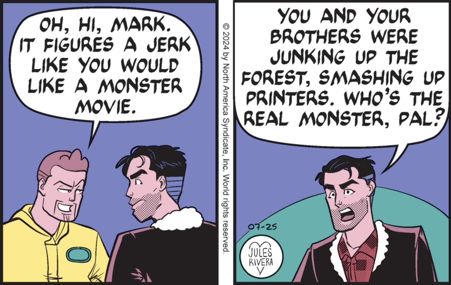Comic book OCR: OHMARK. IT FIGURES A JERK LIKE YOU WOULD LIKE A MONSTER MOVIE. YOU AND YOUR BROTHERS WERE JUNKING UP THE FORESTSMASHING UP PRINTERS. WHO'S THE REAL MONSTERPAL? © 2024 by North America SyndicateInc. World rights reserved. 07-25 JULES RIVERA V OHMARK . IT FIGURES A JERK LIKE YOU WOULD LIKE A MONSTER MOVIE . YOU AND YOUR BROTHERS WERE JUNKING UP THE FORESTSMASHING UP PRINTERS . WHO'S THE REAL MONSTERPAL ? © 2024 by North America SyndicateInc. World rights reserved . 07-25 JULES RIVERA V