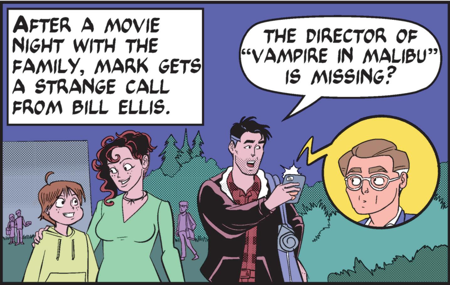 Humour OCR: AFTER A MOVIE NIGHT WITH THE FAMILYMARK GETS A STRANGE CALL FROM BILL ELLIS. THE DIRECTOR OF "VAMPIRE IN MALIBU” IS MISSING? AFTER A MOVIE NIGHT WITH THE FAMILYMARK GETS A STRANGE CALL FROM BILL ELLIS . THE DIRECTOR OF " VAMPIRE IN MALIBU ” IS MISSING ?