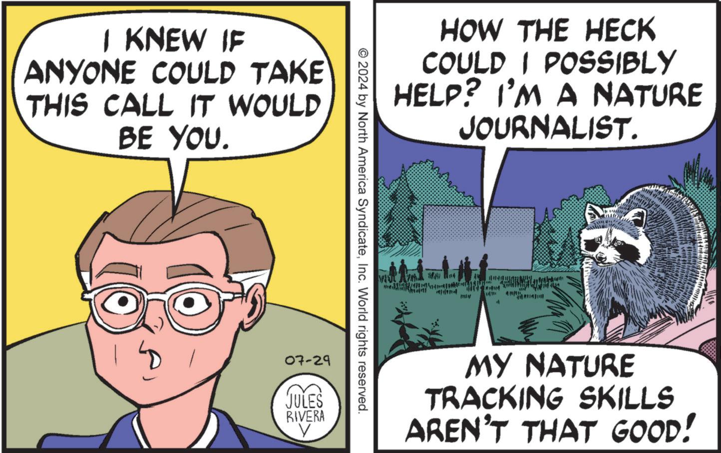 Fiction OCR: I KNEW IF ANYONE COULD TAKE THIS CALL IT WOULD BE YOU. HOW THE HECK COULD I POSSIBLY HELP? I'M A NATURE JOURNALIST. © 2024 by North America SyndicateInc. World rights reserved. 07-29 JULES RIVERA V P 4 " MY NATURE TRACKING SKILLS AREN'T THAT GOOD! I KNEW IF ANYONE COULD TAKE THIS CALL IT WOULD BE YOU . HOW THE HECK COULD I POSSIBLY HELP ? I'M A NATURE JOURNALIST . © 2024 by North America SyndicateInc. World rights reserved . 07-29 JULES RIVERA V P 4 " MY NATURE TRACKING SKILLS AREN'T THAT GOOD !