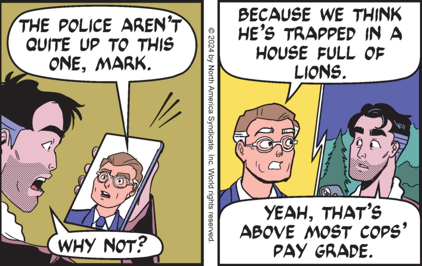 Conversation OCR: THE POLICE AREN'T QUITE UP TO THIS ONEMARK. WHY NOT? BECAUSE WE THINK HE'S TRAPPED IN A HOUSE FULL OF LIONS. © 2024 by North America SyndicateInc. World rights reserved. YEAHTHAT'S ABOVE MOST COPS' PAY GRADE. THE POLICE AREN'T QUITE UP TO THIS ONEMARK . WHY NOT ? BECAUSE WE THINK HE'S TRAPPED IN A HOUSE FULL OF LIONS . © 2024 by North America SyndicateInc. World rights reserved . YEAHTHAT'S ABOVE MOST COPS ' PAY GRADE .