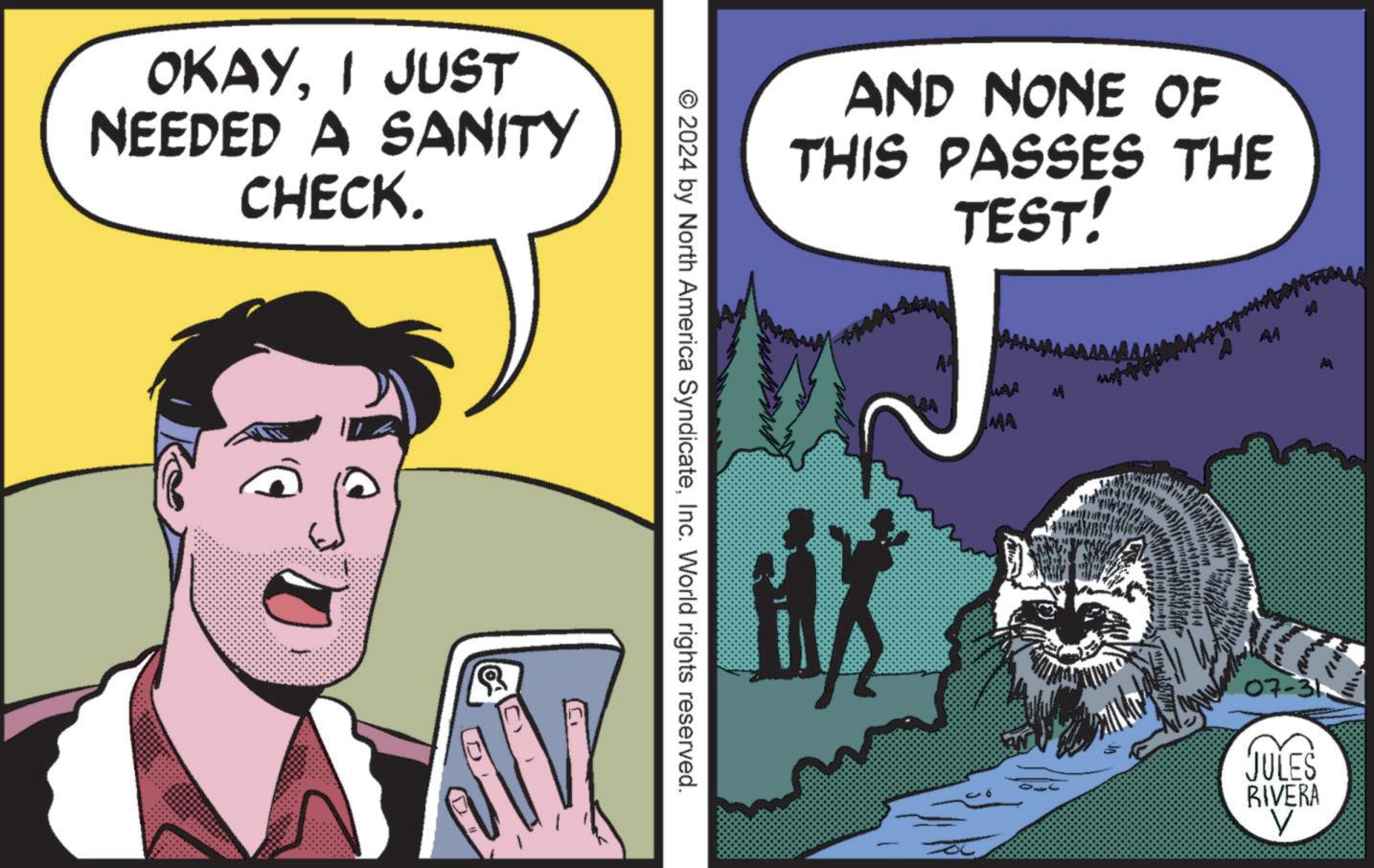 Font OCR: OKAYI JUST NEEDED A SANITY CHECK. AND NONE OF THIS PASSES THE TEST! © 2024 by North America SyndicateInc. World rights reserved. A A MA M 07-31 JULES RIVERA ? OKAYI JUST NEEDED A SANITY CHECK . AND NONE OF THIS PASSES THE TEST ! © 2024 by North America SyndicateInc. World rights reserved . A A MA M 07-31 JULES RIVERA ?