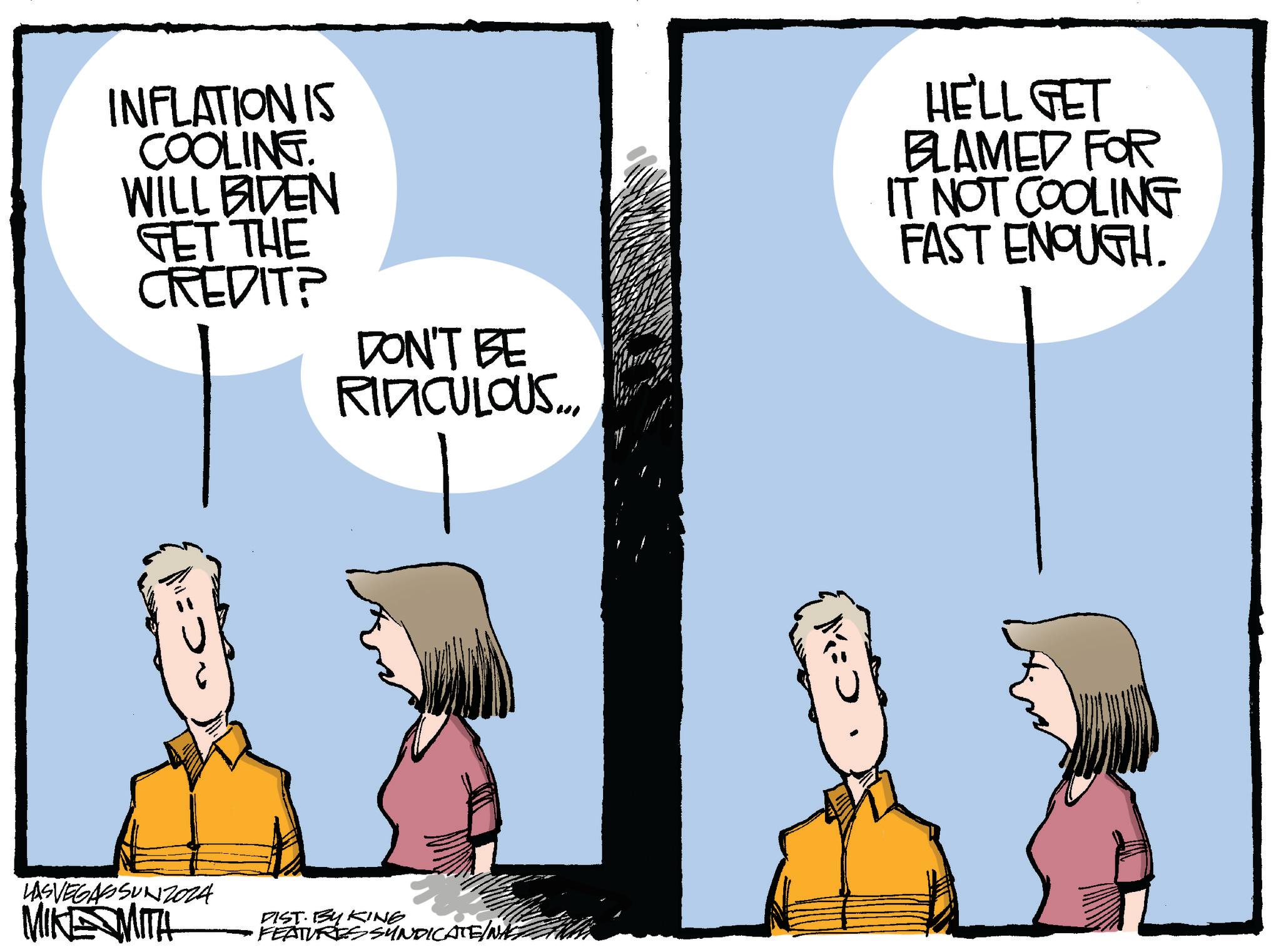 Adaptation OCR: INFLATION IS COOLING. WILL BIDEN GET THE CREDIT? DON'T BE RIDICULOUS.... LASVEGASSUNZ024 MIKE MITH DIST. BY KING FEATURES SYNDICATE/NASZ HE'LL GET BLAMED FOR IT NOT COOLING FAST ENOUGH. M => INFLATION IS COOLING . WILL BIDEN GET THE CREDIT ? DON'T BE RIDICULOUS .... LASVEGASSUNZ024 MIKE MITH DIST . BY KING FEATURES SYNDICATE / NASZ HE'LL GET BLAMED FOR IT NOT COOLING FAST ENOUGH . M = >