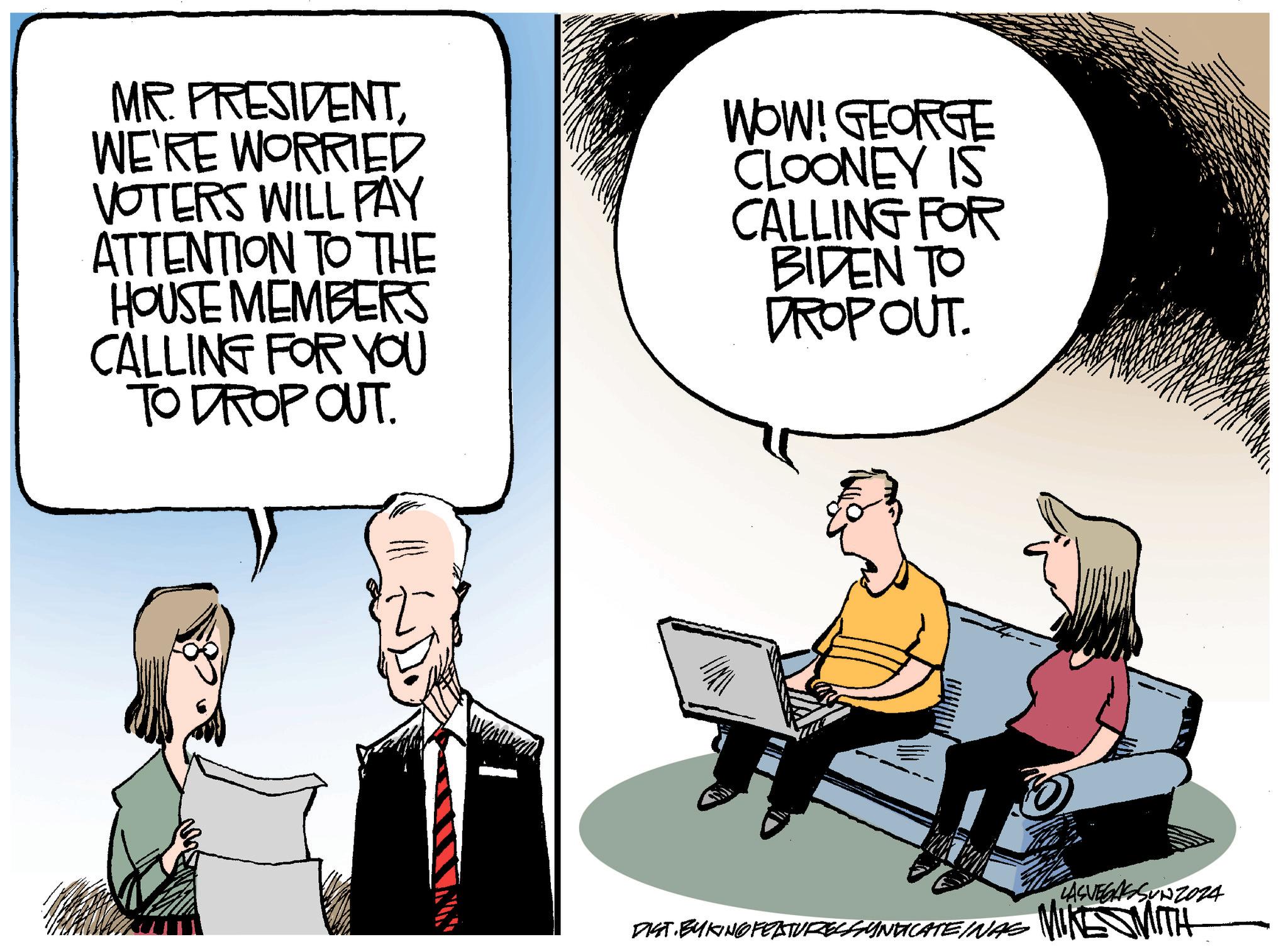 Conversation OCR: MR. PRESIDENTWE'RE WORRIED VOTERS WILL PAY ATTENTION TO THE HOUSE MEMBERS CALLING FOR YOU TO DROP OUT. WOW! GEORGE CLOONEY IS CALLING FOR BIDEN TO DROPOUT. LASVEGASSUNZ024 DIST. BYKING FEATURES SYNDICATEINAS MIKE SMITH MR . PRESIDENTWE'RE WORRIED VOTERS WILL PAY ATTENTION TO THE HOUSE MEMBERS CALLING FOR YOU TO DROP OUT . WOW ! GEORGE CLOONEY IS CALLING FOR BIDEN TO DROPOUT . LASVEGASSUNZ024 DIST . BYKING FEATURES SYNDICATEINAS MIKE SMITH