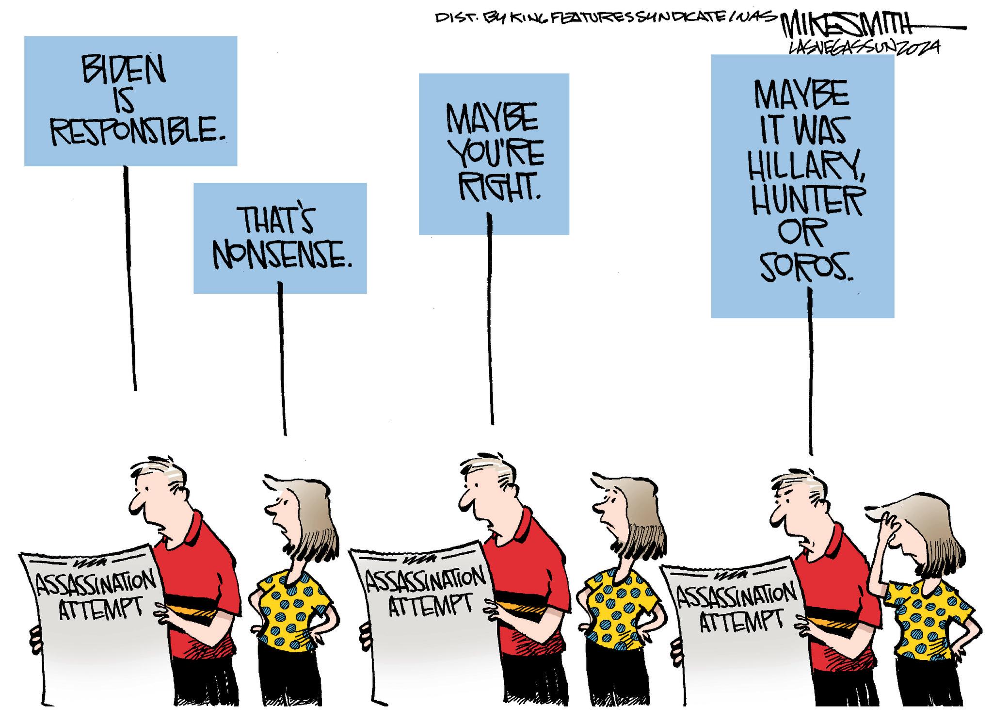 Event OCR: BIDEN is RESPONSIBLE. DIST. BY KING FEATURES SYNDICATE INAS MINESMITH MAYBE YOU'RE RIGHT. THAT'S NONSENSE. LASVEGASSUNZOZA MAYBE IT WAS HILLARYHUNTER OR SOROS ASSASSINATION ATTEMPT 500 ASSASSINATION ATTEMPT ASSASSINATION ATTEMPT BIDEN is RESPONSIBLE . DIST . BY KING FEATURES SYNDICATE INAS MINESMITH MAYBE YOU'RE RIGHT . THAT'S NONSENSE . LASVEGASSUNZOZA MAYBE IT WAS HILLARYHUNTER OR SOROS ASSASSINATION ATTEMPT 500 ASSASSINATION ATTEMPT ASSASSINATION ATTEMPT