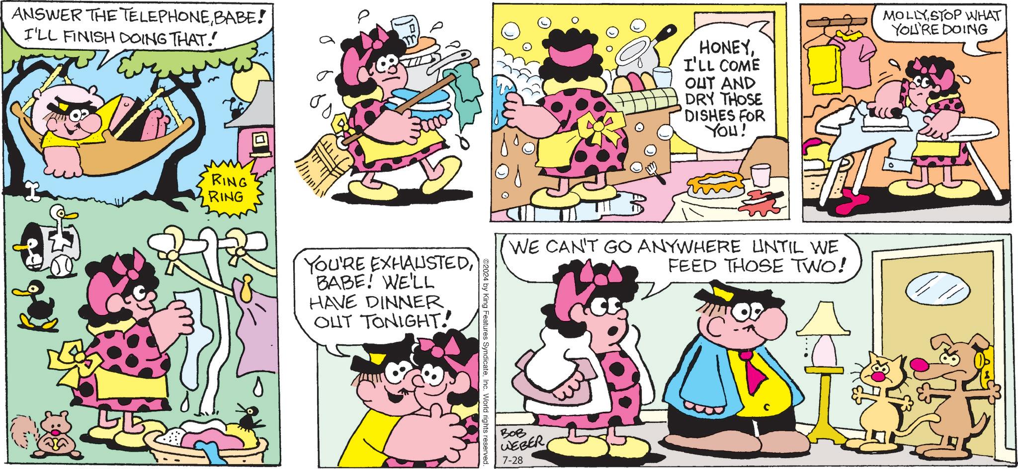 Organism OCR: ANSWER THE TELEPHONEBABE! I'LL FINISH DOING THAT." RING RING ? YOU'RE EXHAUSTEDBABE! WE'LL HAVE DINNEROUT TONIGHT! ©2024 by King Features SyndicateInc. World rights reserved HONEYI'LL COME OUT AND DRY THOSE DISHES FOR YOU! WE CAN'T GO ANYWHERE UNTIL WE FEED THOSE TWO! ??? WEBER 7-28 MOLLY STOP WHAT YOU'RE DOING ANSWER THE TELEPHONEBABE ! I'LL FINISH DOING THAT . " RING RING ? YOU'RE EXHAUSTEDBABE ! WE'LL HAVE DINNEROUT TONIGHT ! © 2024 by King Features SyndicateInc. World rights reserved HONEYI'LL COME OUT AND DRY THOSE DISHES FOR YOU ! WE CAN'T GO ANYWHERE UNTIL WE FEED THOSE TWO ! ??? WEBER 7-28 MOLLY STOP WHAT YOU'RE DOING