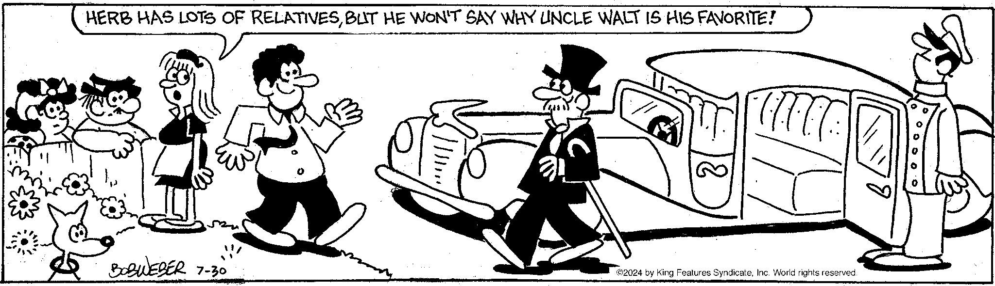 Automotive design OCR: HERB HAS LOTS OF RELATIVESBUT HE WON'T SAY WHY UNCLE WALT IS HIS FAVORITE! BOBWEBER 7-30 ©2024 by King Features SyndicateInc. World rights reserved. HERB HAS LOTS OF RELATIVESBUT HE WON'T SAY WHY UNCLE WALT IS HIS FAVORITE ! BOBWEBER 7-30 © 2024 by King Features SyndicateInc. World rights reserved .