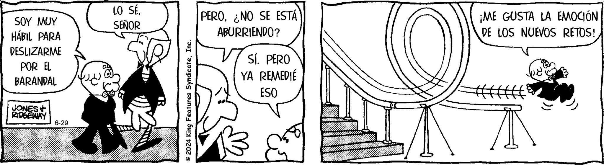 Design OCR: SOY MUY LO SÉ SEÑOR HÁBIL PARA DESLIZARME POR EL BARANDAL JONES RIDGEWAY 6-29 ©2024 King Features SyndicateInc. PERO¿NO SE ESTÁ ABURRIENDO? Sí. PERO YA REMEDIÉ ESO O ¡ME GUSTA LA EMOCIÓN DE LOS NUEVOS RETOS! SOY MUY LO SÉ SEÑOR HÁBIL PARA DESLIZARME POR EL BARANDAL JONES RIDGEWAY 6-29 © 2024 King Features SyndicateInc. PERO¿ NO SE ESTÁ ABURRIENDO ? Sí . PERO YA REMEDIÉ ESO O ¡ ME GUSTA LA EMOCIÓN DE LOS NUEVOS RETOS !