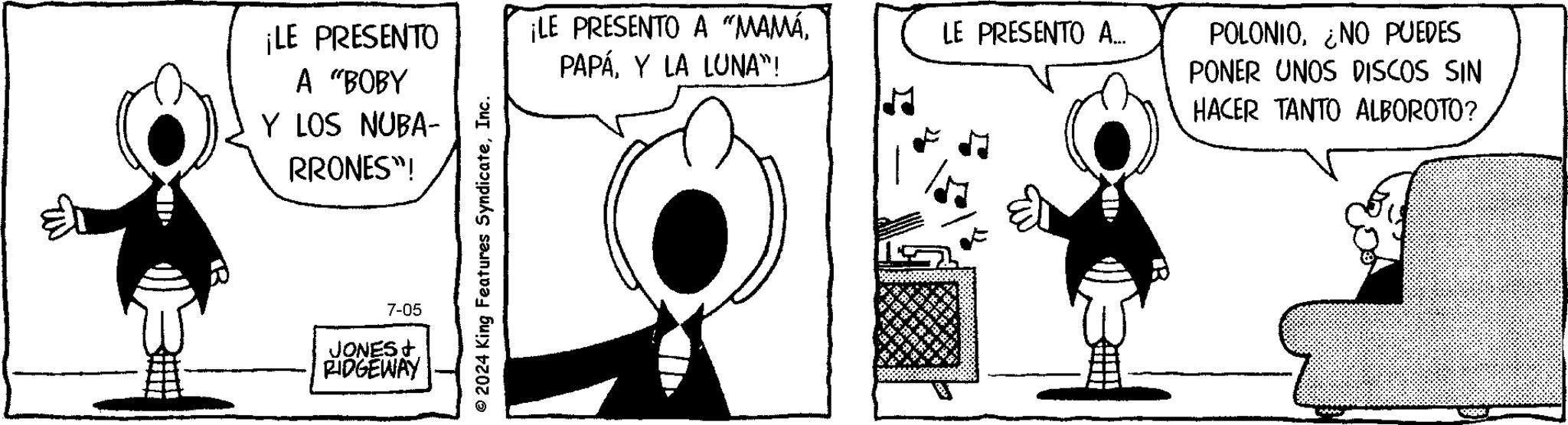 Mammal OCR: ¡LE PRESENTO A "BOBY ¡LE PRESENTO A “MAMÁY LA LUNA"! LE PRESENTO A... Y LOS NUBA- RRONES"! 7-05 JONES & RIDGEWAY © 2024 King Features SyndicateInc. POLONIONO PUEDES PONER UNOS DISCOS SIN HACER TANTO ALBOROTO? ¡ LE PRESENTO A " BOBY ¡ LE PRESENTO A “ MAMÁY LA LUNA " ! LE PRESENTO A ... Y LOS NUBA- RRONES " ! 7-05 JONES & RIDGEWAY © 2024 King Features SyndicateInc. POLONIONO PUEDES PONER UNOS DISCOS SIN HACER TANTO ALBOROTO ?