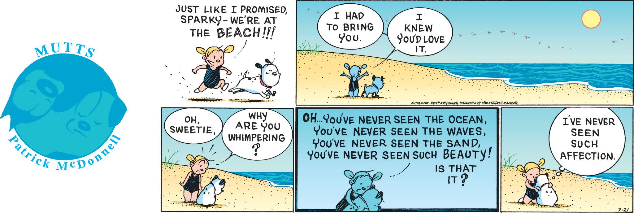 Adaptation OCR: MUTTS Patrick McDonnell JUST LIKE I PROMISEDSPARKY WE'RE AT THE BEACH!!! I HAD TO BRING You. I KNEW YOU'D LOVE IT. ??WHY ARE YOU WHIMPERING ? MUTTS ©2024 PATRICK MCDONNELL-DISTRIBUTED BY KING FEATURES SYNDICATE OH... YOU'VE NEVER SEEN THE OCEANYOU'VE NEVER SEEN SUCH BEAUTY! IS THAT I'VE NEVER SEEN SUCH AFFECTION. IT? 7.21 MUTTS Patrick McDonnell JUST LIKE I PROMISEDSPARKY WE'RE AT THE BEACH !!! I HAD TO BRING You . I KNEW YOU'D LOVE IT . ??WHY ARE YOU WHIMPERING ? MUTTS © 2024 PATRICK MCDONNELL - DISTRIBUTED BY KING FEATURES SYNDICATE OH ... YOU'VE NEVER SEEN THE OCEANYou've NEVER SEEN THE WAVESYOU'VE NEVER SEEN THE SANDYOU'VE NEVER SEEN SUCH BEAUTY ! IS THAT I'VE NEVER SEEN SUCH AFFECTION . IT ? 7.21