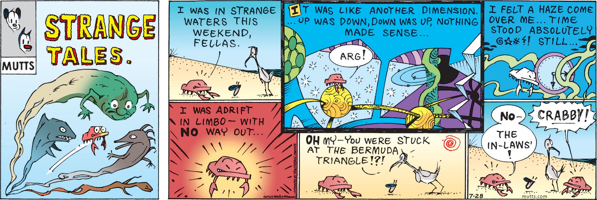 Comic book OCR: MUTTS STRANGE TALES. I WAS IN STRANGE WATERS THIS WEEKENDFELLAS. IT WAS LIKE ANOTHER DIMENSION. UP WAS DOWNNOTHING MADE SENSE... ARG! I FELT A HAZE COME OVER ME... TIME STOOD ABSOLUTELY 6?! STILL... I WAS ADRIFT IN LIMBO WITH NO WAY OUT... OH MY-YOU WERE STUCK AT THE BERMUDA TRIANGLE!?! No CRABBY! THE IN-LAWS' MUTYS PATRICK MADONNE ? .. 17.28 mutts.com MUTTS STRANGE TALES . I WAS IN STRANGE WATERS THIS WEEKENDFELLAS . IT WAS LIKE ANOTHER DIMENSION . UP WAS DOWNDOWN WAS UPNOTHING MADE SENSE ... ARG ! I FELT A HAZE COME OVER ME ... TIME STOOD ABSOLUTELY 6 ?! STILL ... I WAS ADRIFT IN LIMBO WITH NO WAY OUT ... OH MY - YOU WERE STUCK AT THE BERMUDA TRIANGLE ! ? ! No CRABBY ! THE IN - LAWS ' MUTYS PATRICK MADONNE ? .. 17.28 mutts.com