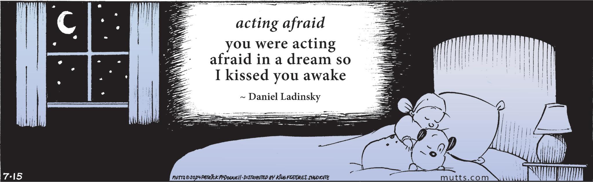 Monochrome photography OCR: 7.15 C acting afraid you were acting afraid in a dream so I kissed you awake ~ ~ Daniel Ladinsky MUTTS©2024 PATRICK MCDONNEll · DISTRIBUTED BY KING FEATURES SYNDICATE mutts.com 7.15 C acting afraid you were acting afraid in a dream so I kissed you awake ~ ~ Daniel Ladinsky MUTTS © 2024 PATRICK MCDONNEll · DISTRIBUTED BY KING FEATURES SYNDICATE mutts.com