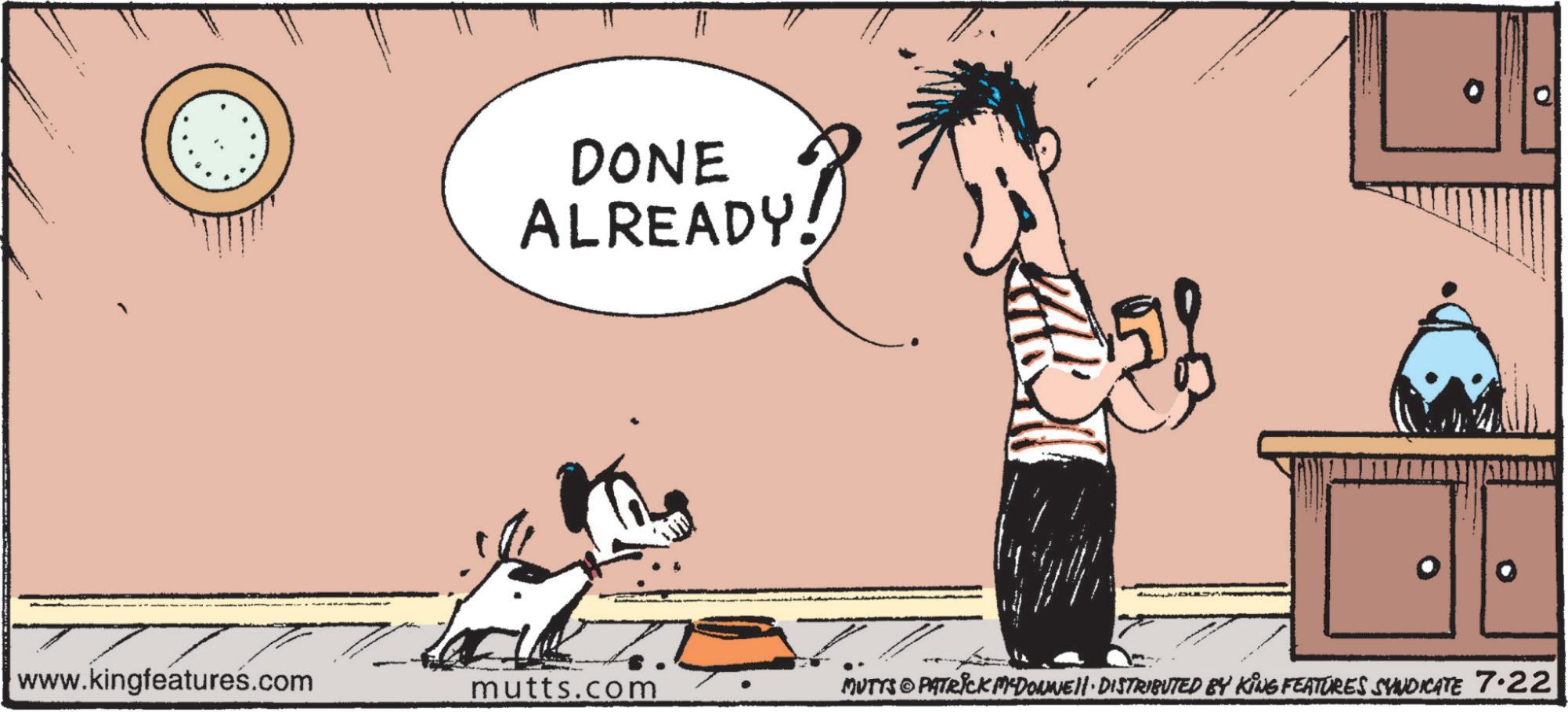 Art OCR: DONE ALREADY. www.kingfeatures.com mutts.com MUTTS@PATRICK MYDONNEII · DISTRIBUTED BY KING FEATURES SYNDICATE 7·22 DONE ALREADY . www.kingfeatures.com mutts.com MUTTS @ PATRICK MYDONNEII · DISTRIBUTED BY KING FEATURES SYNDICATE 7 · 22