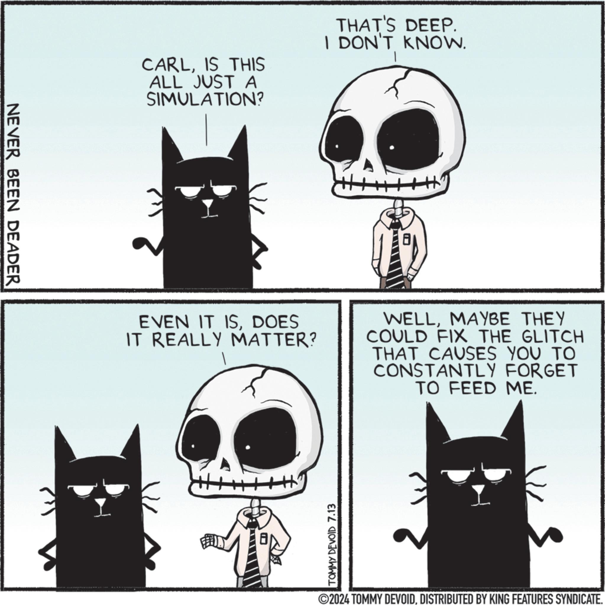 Organism OCR: NEVER BEEN DEADER CARLIS THIS ALL JUST A SIMULATION? THAT'S DEEP. I DON'T KNOW. EVEN IT ISDOES IT REALLY MATTER? WELLMAYBE THEY COULD FIX THE GLITCH THAT CAUSES YOU TO CONSTANTLY FORGET TO FEED ME. TOMMY DEVOID 7.13 ©2024 TOMMY DEVOIDDISTRIBUTED BY KING FEATURES SYNDICATE. NEVER BEEN DEADER CARLIS THIS ALL JUST A SIMULATION ? THAT'S DEEP . I DON'T KNOW . EVEN IT ISDOES IT REALLY MATTER ? WELLMAYBE THEY COULD FIX THE GLITCH THAT CAUSES YOU TO CONSTANTLY FORGET TO FEED ME . TOMMY DEVOID 7.13 © 2024 TOMMY DEVOIDDISTRIBUTED BY KING FEATURES SYNDICATE .