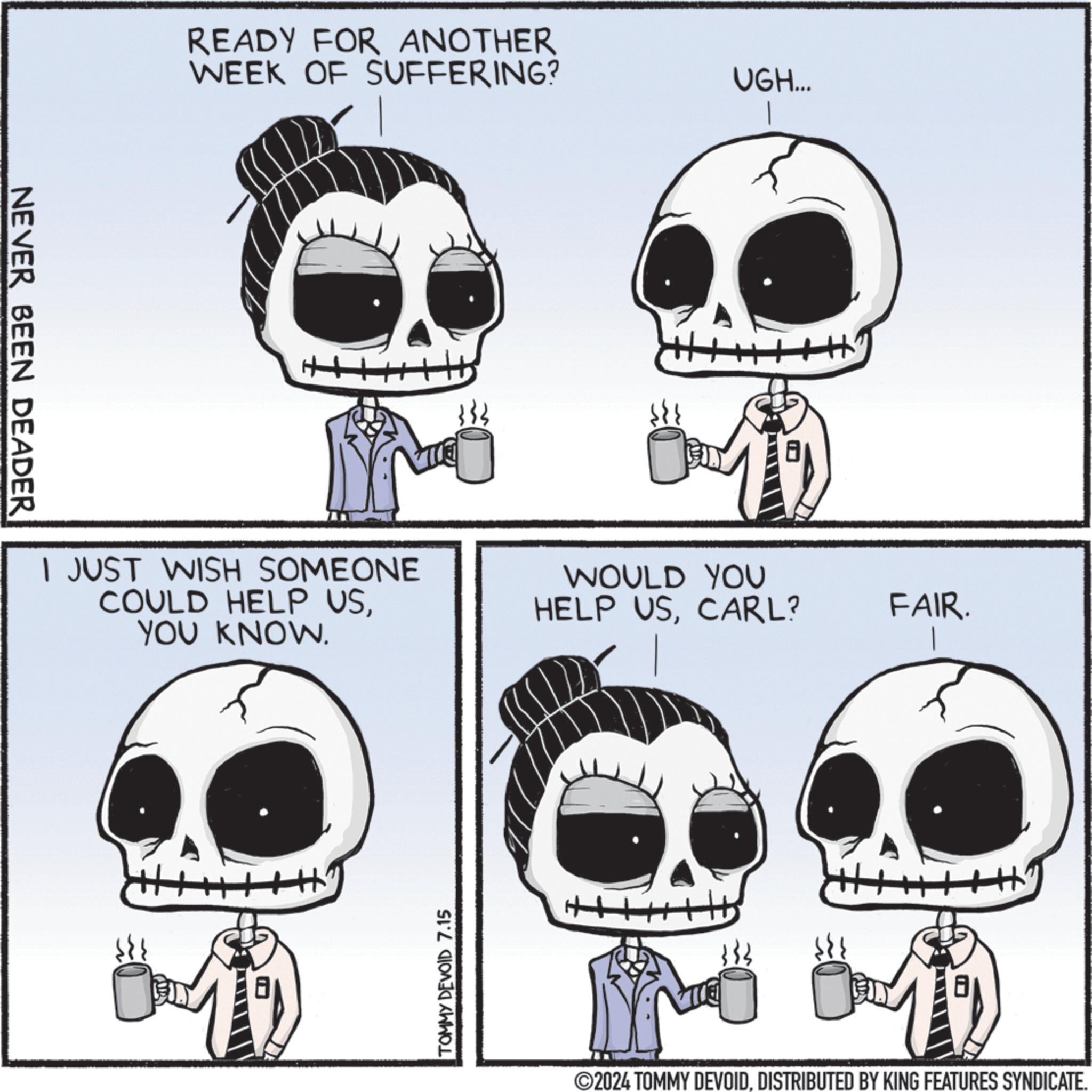 Mammal OCR: NEVER BEEN DEADER READY FOR ANOTHER WEEK OF SUFFERING? ? I JUST WISH SOMEONE COULD HELP USYOU KNOW. TOMMY DEVOID 7.15 UGH... WOULD YOU HELP USCARL? FAIR. ©2024 TOMMY DEVOIDDISTRIBUTED BY KING FEATURES SYNDICATE. NEVER BEEN DEADER READY FOR ANOTHER WEEK OF SUFFERING ? ? I JUST WISH SOMEONE COULD HELP USYOU KNOW . TOMMY DEVOID 7.15 UGH ... WOULD YOU HELP USCARL ? FAIR . © 2024 TOMMY DEVOIDDISTRIBUTED BY KING FEATURES SYNDICATE .