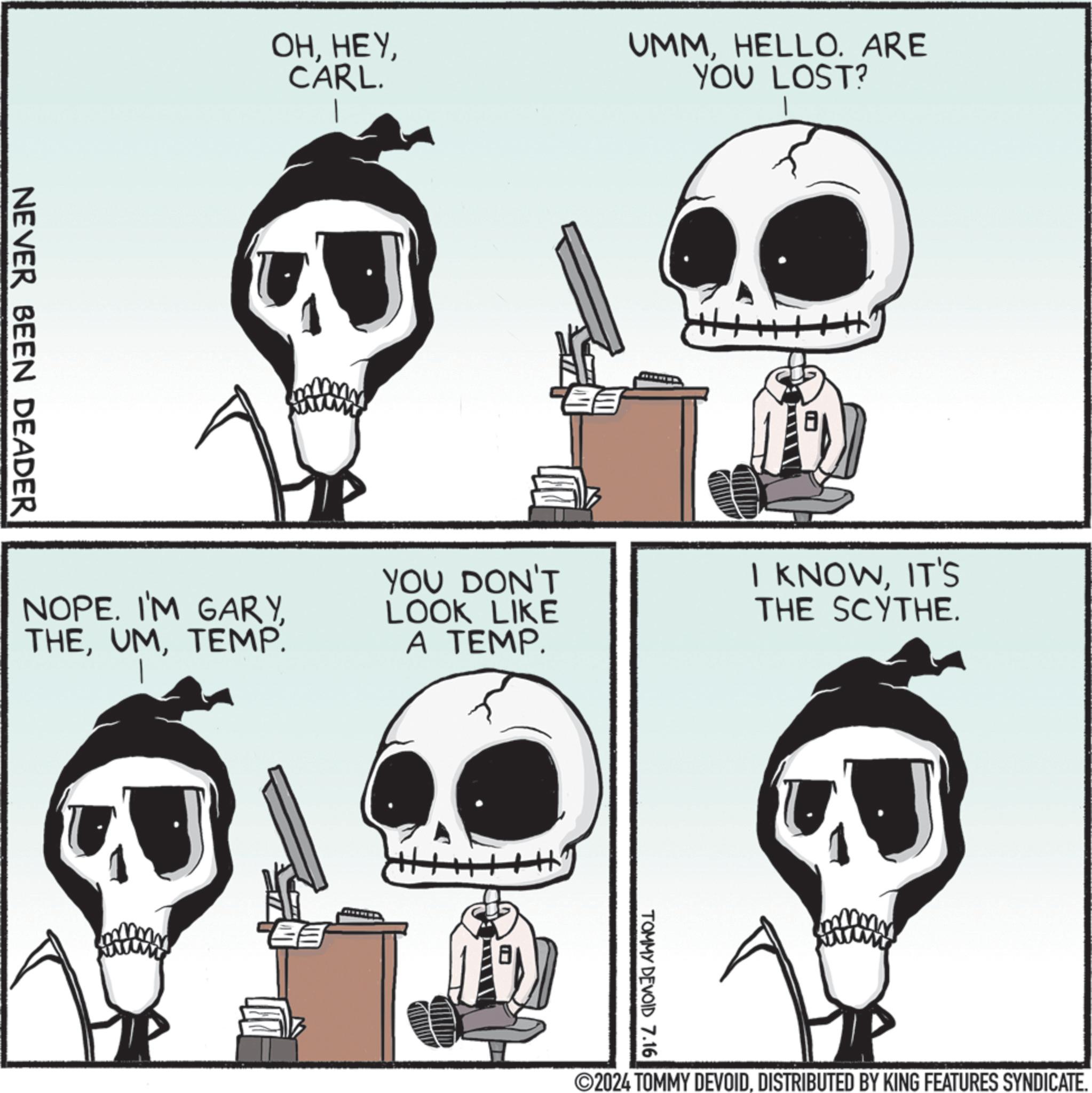 Mammal OCR: NEVER BEEN DEADER OHCARL. UMMHELLO. ARE YOU LOST? NOPE. I'M GARYTEMP. YOU DON'T LOOK LIKE A TEMP. I KNOWIT'S THE SCYTHE. TOMMY DEVOID 7.16 ©2024 TOMMY DEVOIDDISTRIBUTED BY KING FEATURES SYNDICATE. NEVER BEEN DEADER OHCARL . UMMHELLO . ARE YOU LOST ? NOPE . I'M GARYTEMP . YOU DON'T LOOK LIKE A TEMP . I KNOWIT'S THE SCYTHE . TOMMY DEVOID 7.16 © 2024 TOMMY DEVOIDDISTRIBUTED BY KING FEATURES SYNDICATE .