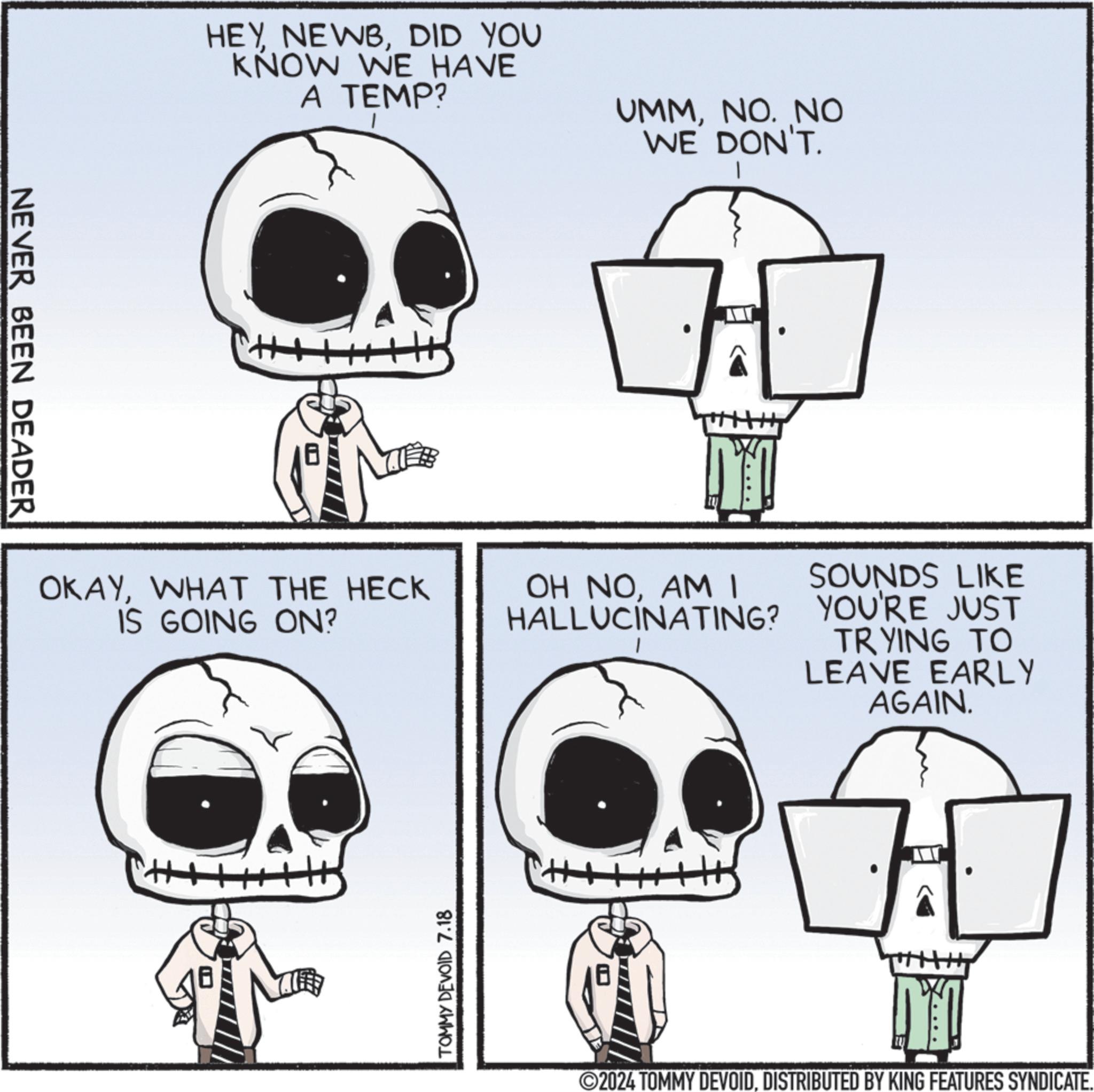 Mammal OCR: NEVER BEEN DEADER HEYDID YOU KNOW WE HAVE A TEMP? OKAYWHAT THE HECK IS GOING ON? TOMMY DEVOID 7.18 UMMNO. NO WE DON'T. M OH NOAM I HALLUCINATING? SOUNDS LIKE YOU'RE JUST TRYING TO LEAVE EARLY AGAIN. M 2024 TOMMY DEVOIDDISTRIBUTED BY KING FEATURES SYNDICATE. NEVER BEEN DEADER HEYDID YOU KNOW WE HAVE A TEMP ? OKAYWHAT THE HECK IS GOING ON ? TOMMY DEVOID 7.18 UMMNO . NO WE DON'T . M OH NOAM I HALLUCINATING ? SOUNDS LIKE YOU'RE JUST TRYING TO LEAVE EARLY AGAIN . M 2024 TOMMY DEVOIDDISTRIBUTED BY KING FEATURES SYNDICATE .