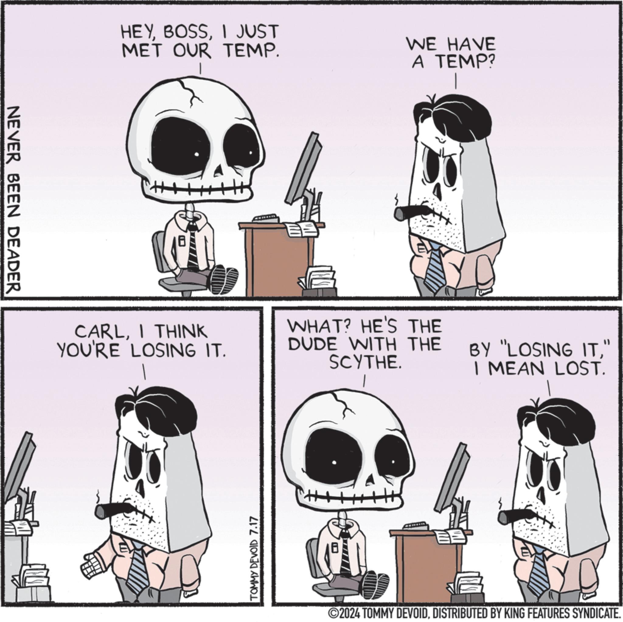 Line OCR: NEVER BEEN DEADER HEYI JUST MET OUR TEMP. WE HAVE A TEMP? CARLI THINK YOU'RE LOSING IT. WHAT? HE'S THE DUDE WITH THE SCYTHE. TOMMY DEVOID 7.17 ?? BY "LOSING IT" I MEAN LOST. ©2024 TOMMY DEVOIDDISTRIBUTED BY KING FEATURES SYNDICATE. NEVER BEEN DEADER HEYI JUST MET OUR TEMP . WE HAVE A TEMP ? CARLI THINK YOU'RE LOSING IT . WHAT ? HE'S THE DUDE WITH THE SCYTHE . TOMMY DEVOID 7.17 ? ? BY " LOSING IT" I MEAN LOST . © 2024 TOMMY DEVOIDDISTRIBUTED BY KING FEATURES SYNDICATE .