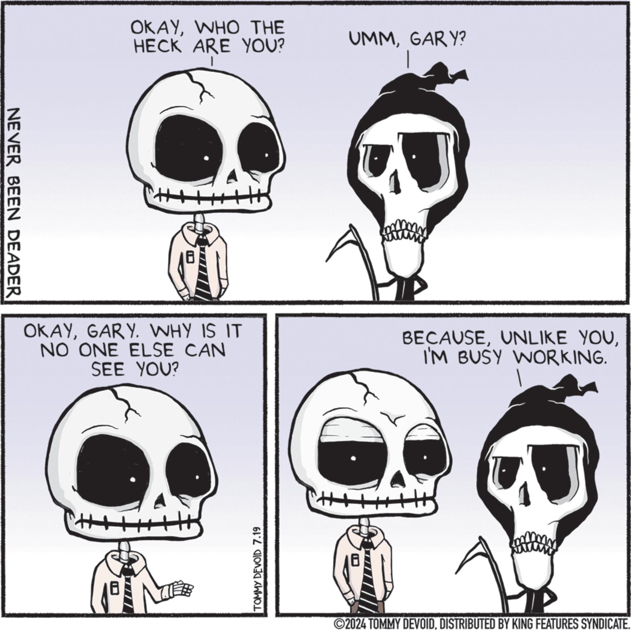 Jaw OCR: NEVER BEEN DEADER OKAYWHO THE HECK ARE YOU? UMMGARY? OKAYGARY. WHY IS IT NO ONE ELSE CAN SEE YOU? BECAUSEI'M BUSY WORKING. TOMMY DEVOID 7.19 H 2024 TOMMY DEVOIDDISTRIBUTED BY KING FEATURES SYNDICATE. NEVER BEEN DEADER OKAYWHO THE HECK ARE YOU ? UMMGARY ? OKAYGARY . WHY IS IT NO ONE ELSE CAN SEE YOU ? BECAUSEUNLIKE YOUI'M BUSY WORKING . TOMMY DEVOID 7.19 H 2024 TOMMY DEVOIDDISTRIBUTED BY KING FEATURES SYNDICATE .