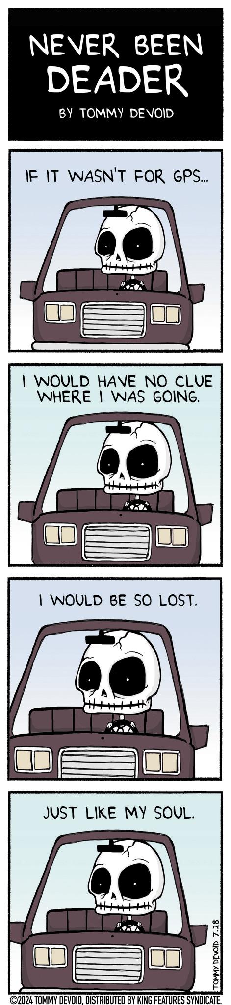 Line art OCR: NEVER BEEN DEADER BY TOMMY DEVOID IF IT WASN'T FOR GPS... I WOULD HAVE NO CLUE WHERE I WAS GOING. I WOULD BE SO LOST. JUST LIKE MY SOUL. TOMMY DEVOID 7.28 ©2024 TOMMY DEVOIDDISTRIBUTED BY KING FEATURES SYNDICATE. NEVER BEEN DEADER BY TOMMY DEVOID IF IT WASN'T FOR GPS ... I WOULD HAVE NO CLUE WHERE I WAS GOING . I WOULD BE SO LOST . JUST LIKE MY SOUL . TOMMY DEVOID 7.28 © 2024 TOMMY DEVOIDDISTRIBUTED BY KING FEATURES SYNDICATE .