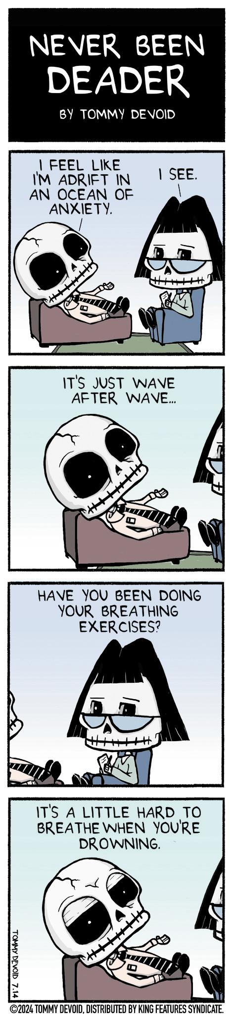 Humour OCR: NEVER BEEN DEADER BY TOMMY DEVOID I FEEL LIKE I'M ADRIFT IN AN OCEAN OF ANXIETY. | SEE. IT'S JUST WAVE AFTER WAVE... HAVE YOU BEEN DOING YOUR BREATHING EXERCISES? IT'S A LITTLE HARD TO BREATHE WHEN YOU'RE DROWNING. TOMMY DEVOID 7.14 ©2024 TOMMY DEVOIDDISTRIBUTED BY KING FEATURES SYNDICATE. NEVER BEEN DEADER BY TOMMY DEVOID I FEEL LIKE I'M ADRIFT IN AN OCEAN OF ANXIETY . | SEE . IT'S JUST WAVE AFTER WAVE ... HAVE YOU BEEN DOING YOUR BREATHING EXERCISES ? IT'S A LITTLE HARD TO BREATHE WHEN YOU'RE DROWNING . TOMMY DEVOID 7.14 © 2024 TOMMY DEVOIDDISTRIBUTED BY KING FEATURES SYNDICATE .