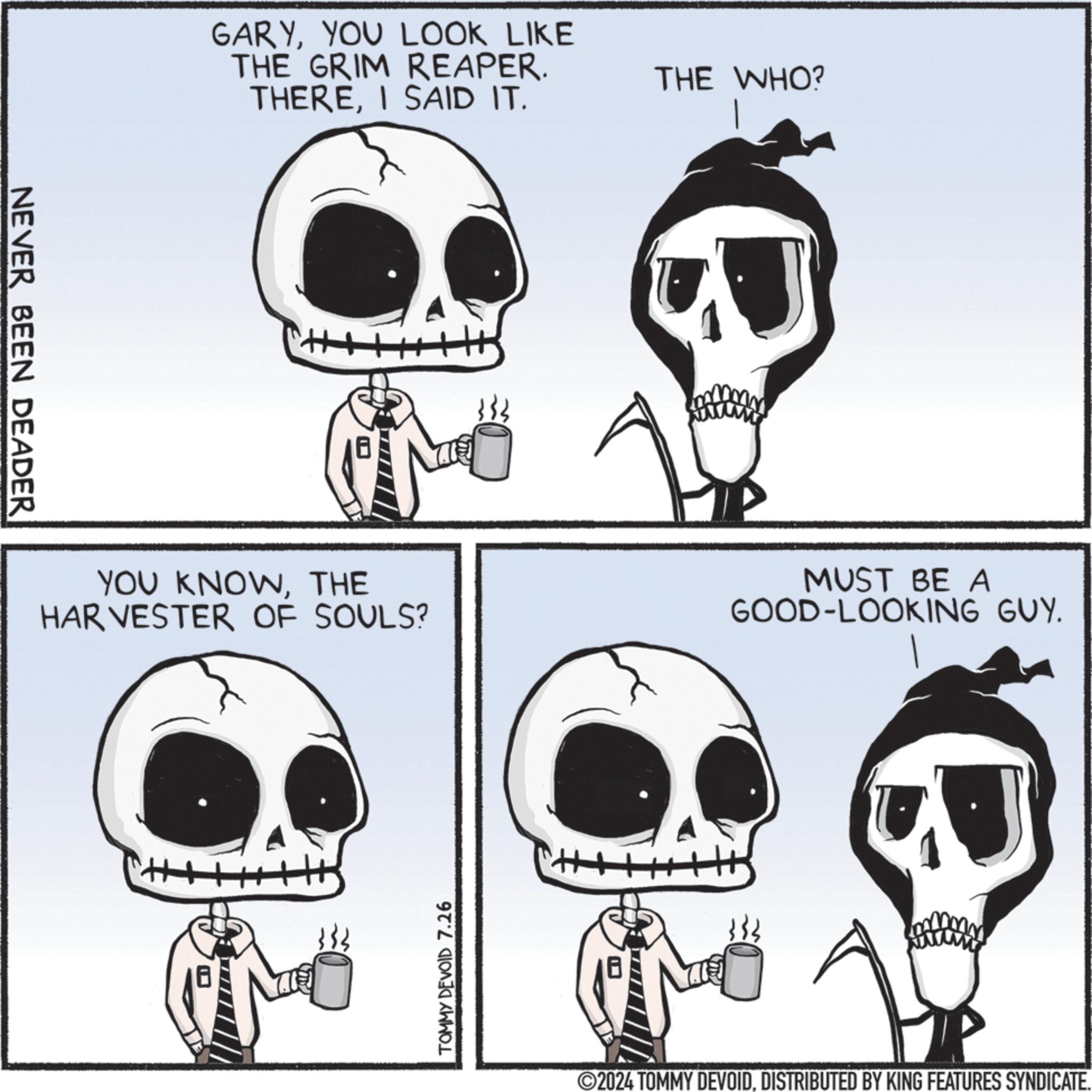 Black OCR: NEVER BEEN DEADER GARYYOU LOOK LIKE THE GRIM REAPER. THEREI SAID IT. THE WHO? YOU KNOWTHE HARVESTER OF SOULS? MUST BE A GOOD-LOOKING GUY. TOMMY DEVOID 7.26 2024 TOMMY DEVOIDDISTRIBUTED BY KING FEATURES SYNDICATE. NEVER BEEN DEADER GARYYOU LOOK LIKE THE GRIM REAPER . THEREI SAID IT . THE WHO ? YOU KNOWTHE HARVESTER OF SOULS ? MUST BE A GOOD - LOOKING GUY . TOMMY DEVOID 7.26 2024 TOMMY DEVOIDDISTRIBUTED BY KING FEATURES SYNDICATE .