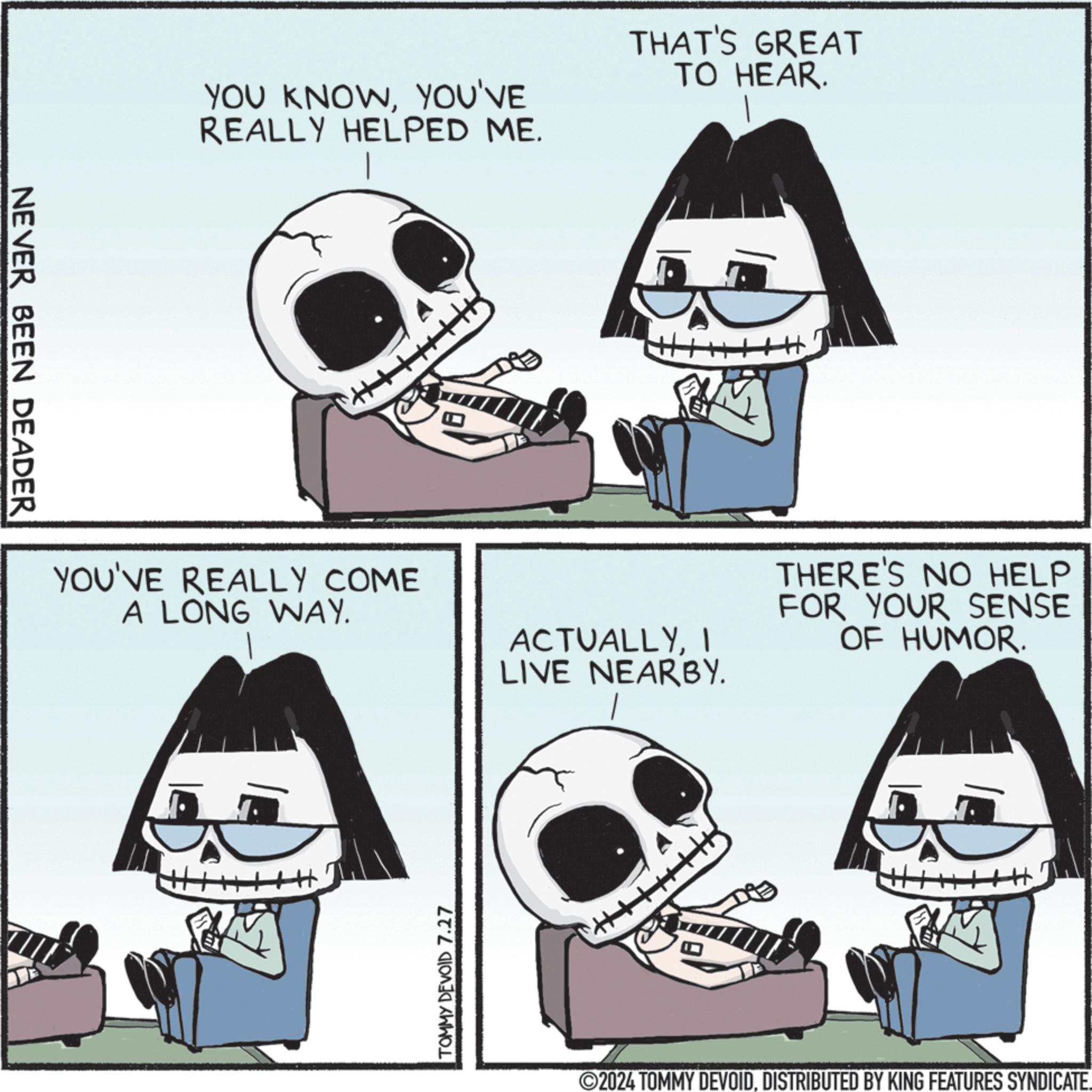 Human OCR: NEVER BEEN DEADER YOU KNOWYOU'VE REALLY HELPED ME. THAT'S GREAT TO HEAR. YOU'VE REALLY COME A LONG WAY. ACTUALLYI LIVE NEARBY. TOMMY DEVOID 7.27 + THERE'S NO HELP FOR YOUR SENSE OF HUMOR. ©2024 TOMMY DEVOIDDISTRIBUTED BY KING FEATURES SYNDICATE. NEVER BEEN DEADER YOU KNOWYOU'VE REALLY HELPED ME . THAT'S GREAT TO HEAR . YOU'VE REALLY COME A LONG WAY . ACTUALLYI LIVE NEARBY . TOMMY DEVOID 7.27 + THERE'S NO HELP FOR YOUR SENSE OF HUMOR . © 2024 TOMMY DEVOIDDISTRIBUTED BY KING FEATURES SYNDICATE .