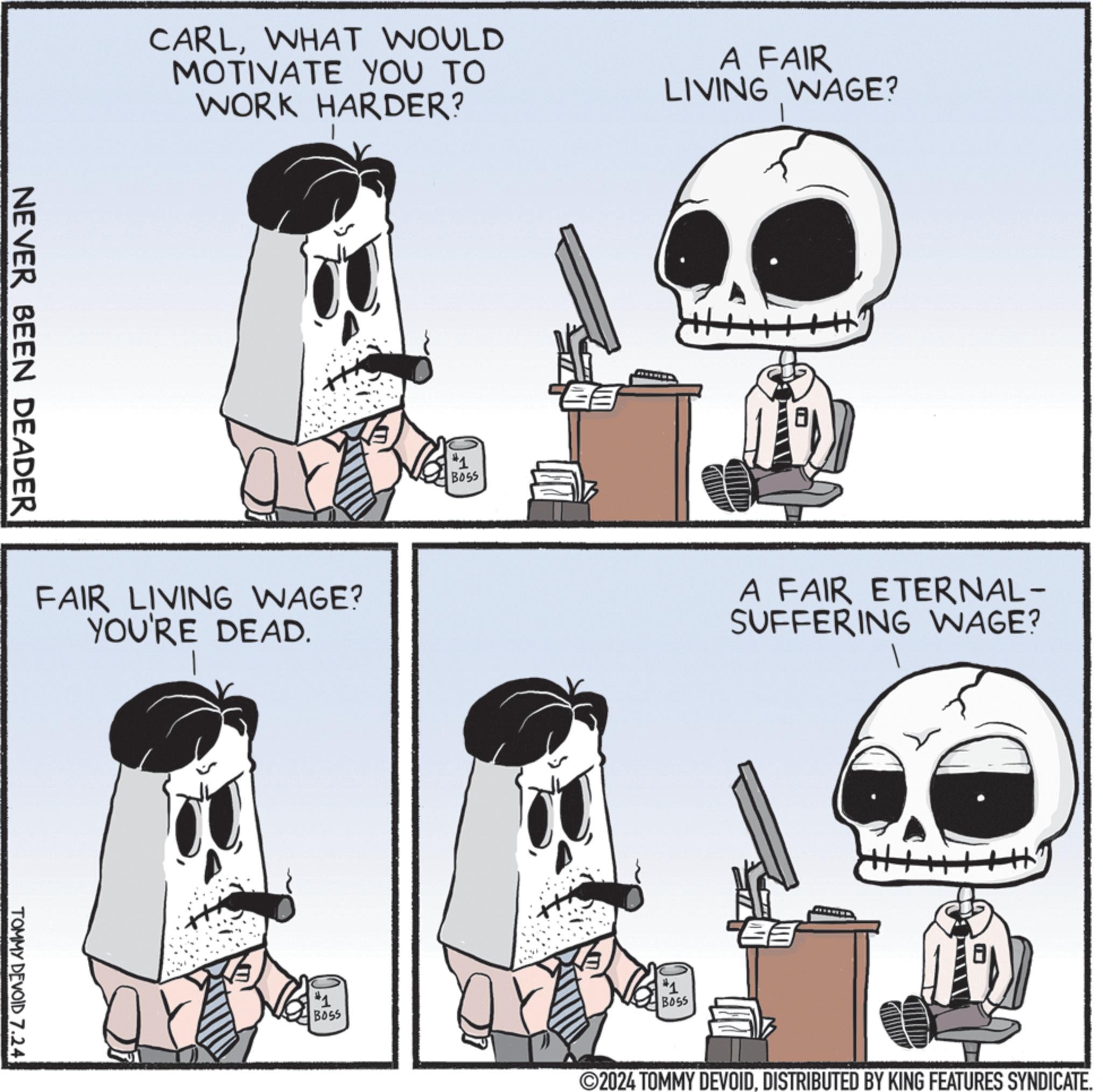 Art OCR: NEVER BEEN DEADER CARLWHAT WOULD MOTIVATE YOU TO WORK HARDER? A FAIR LIVING WAGE? FAIR LIVING WAGE? YOU'RE DEAD. TOMMY DEVOID 7.24 #1 BOSS #1 BOSS A FAIR ETERNAL- SUFFERING WAGE? #1 BOSS H ©2024 TOMMY DEVOIDDISTRIBUTED BY KING FEATURES SYNDICATE. NEVER BEEN DEADER CARLWHAT WOULD MOTIVATE YOU TO WORK HARDER ? A FAIR LIVING WAGE ? FAIR LIVING WAGE ? YOU'RE DEAD . TOMMY DEVOID 7.24 # 1 BOSS # 1 BOSS A FAIR ETERNAL- SUFFERING WAGE ? # 1 BOSS H © 2024 TOMMY DEVOIDDISTRIBUTED BY KING FEATURES SYNDICATE .