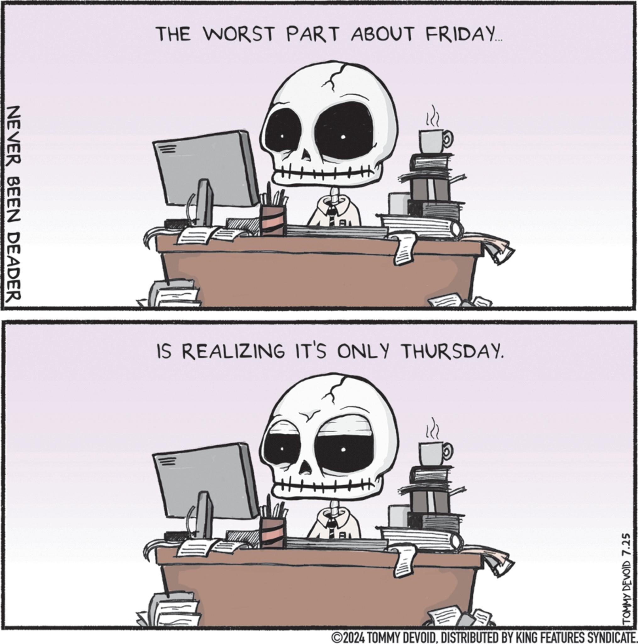 Drawing OCR: NEVER BEEN DEADER THE WORST PART ABOUT FRIDAY.... AL IS REALIZING IT'S ONLY THURSDAY. EE TOMMY DEVOID 7.25 ©2024 TOMMY DEVOIDDISTRIBUTED BY KING FEATURES SYNDICATE. NEVER BEEN DEADER THE WORST PART ABOUT FRIDAY .... AL IS REALIZING IT'S ONLY THURSDAY . EE TOMMY DEVOID 7.25 © 2024 TOMMY DEVOIDDISTRIBUTED BY KING FEATURES SYNDICATE .