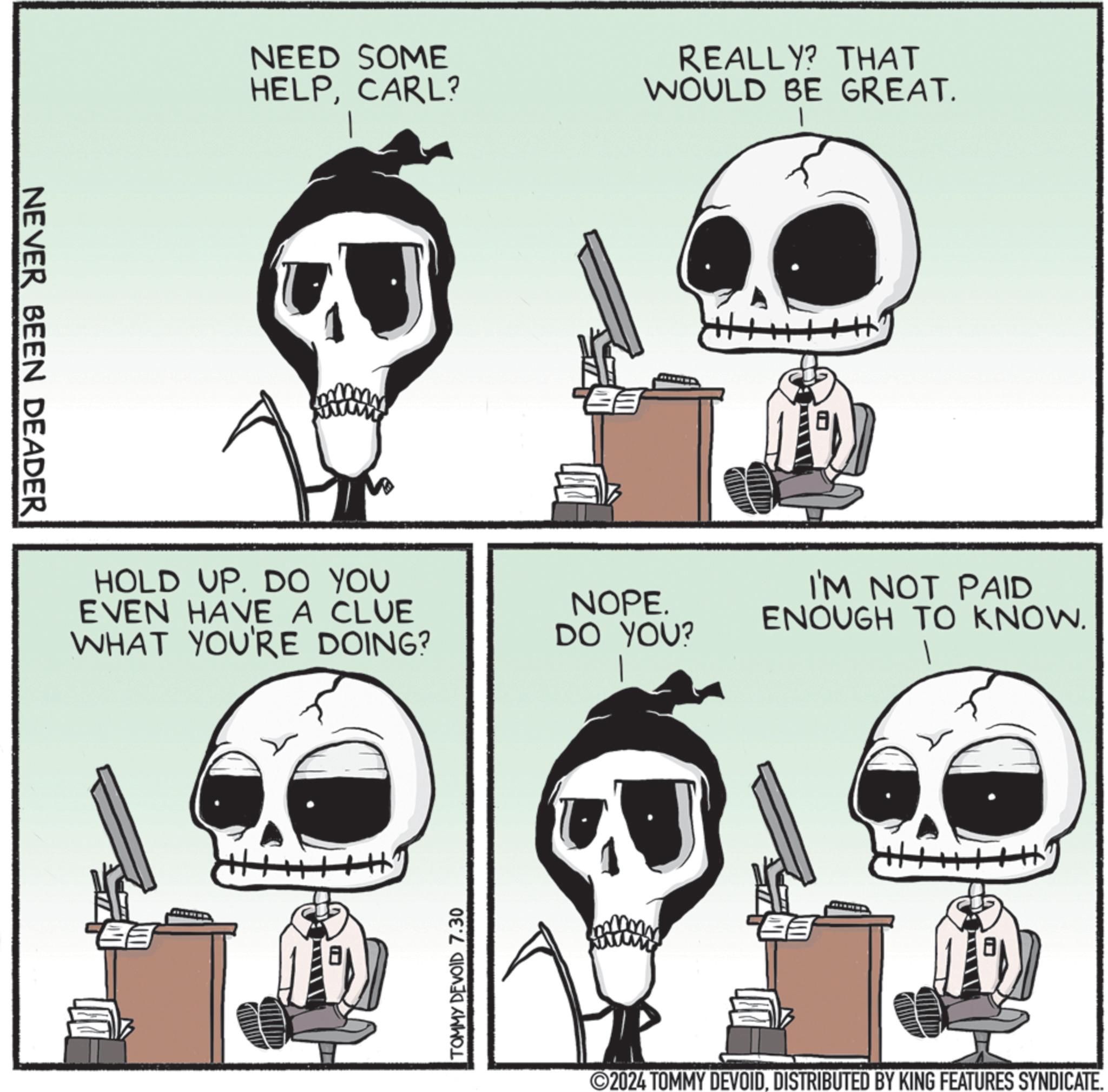 Line art OCR: NEVER BEEN DEADER NEED SOME HELPCARL? REALLY? THAT WOULD BE GREAT. HOLD UP. DO YOU EVEN HAVE A CLUE WHAT YOU'RE DOING? NOPE. DO YOU? TOMMY DEVOID 7.30 I'M NOT PAID ENOUGH TO KNOW. 8 ©2024 TOMMY DEVOIDDISTRIBUTED BY KING FEATURES SYNDICATE. NEVER BEEN DEADER NEED SOME HELPCARL ? REALLY ? THAT WOULD BE GREAT . HOLD UP . DO YOU EVEN HAVE A CLUE WHAT YOU'RE DOING ? NOPE . DO YOU ? TOMMY DEVOID 7.30 I'M NOT PAID ENOUGH TO KNOW . 8 © 2024 TOMMY DEVOIDDISTRIBUTED BY KING FEATURES SYNDICATE .