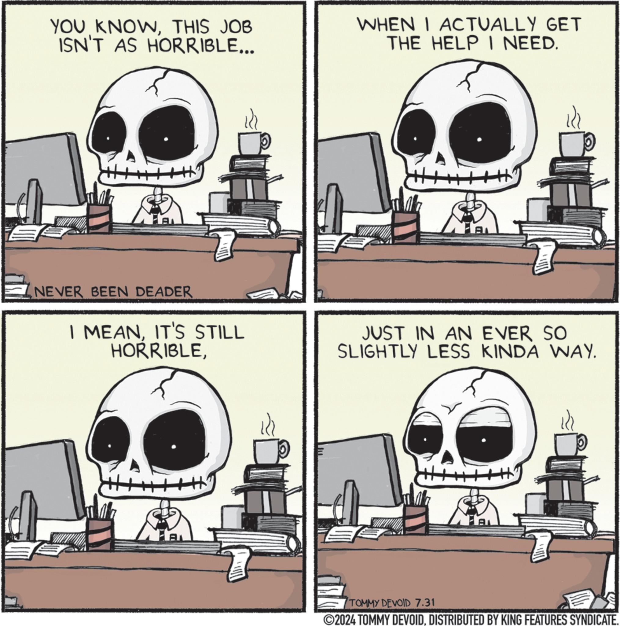 Sharing OCR: YOU KNOWTHIS JOB ISN'T AS HORRIBLE... AL WHEN I ACTUALLY GET THE HELP I NEED. A NEVER BEEN DEADER I MEANIT'S STILL HORRIBLEJUST IN AN EVER SO SLIGHTLY LESS KINDA WAY. TOMMY DEVOID 7.31 ©2024 TOMMY DEVOIDDISTRIBUTED BY KING FEATURES SYNDICATE. YOU KNOWTHIS JOB ISN'T AS HORRIBLE ... AL WHEN I ACTUALLY GET THE HELP I NEED . A NEVER BEEN DEADER I MEANIT'S STILL HORRIBLEJUST IN AN EVER SO SLIGHTLY LESS KINDA WAY . TOMMY DEVOID 7.31 © 2024 TOMMY DEVOIDDISTRIBUTED BY KING FEATURES SYNDICATE .