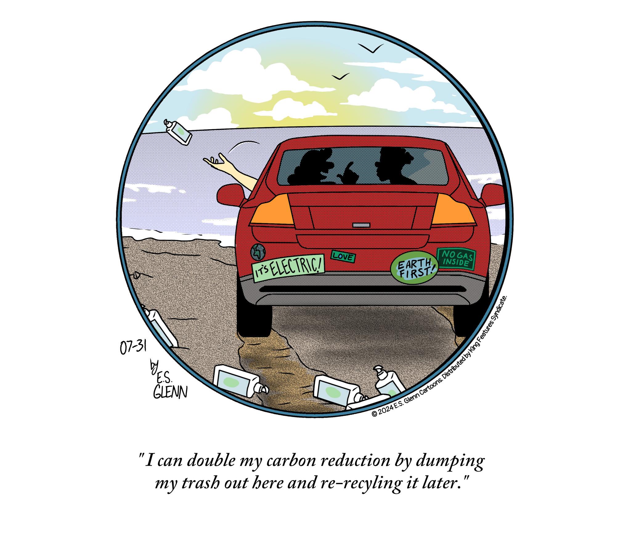Vehicle door OCR: 07-31 E.S. GLENN IT'S ELECTRIC LOVE NO GAS EARTH INSIDE FIRST 2024 E.S. Glenn Cartoons. Distributed by King Features Syn "I can double my carbon reduction by dumping my trash out here and re-recyling it later." 07-31 E.S. GLENN IT'S ELECTRIC LOVE NO GAS EARTH INSIDE FIRST 2024 E.S. Glenn Cartoons . Distributed by King Features Syn " I can double my carbon reduction by dumping my trash out here and re - recyling it later . "