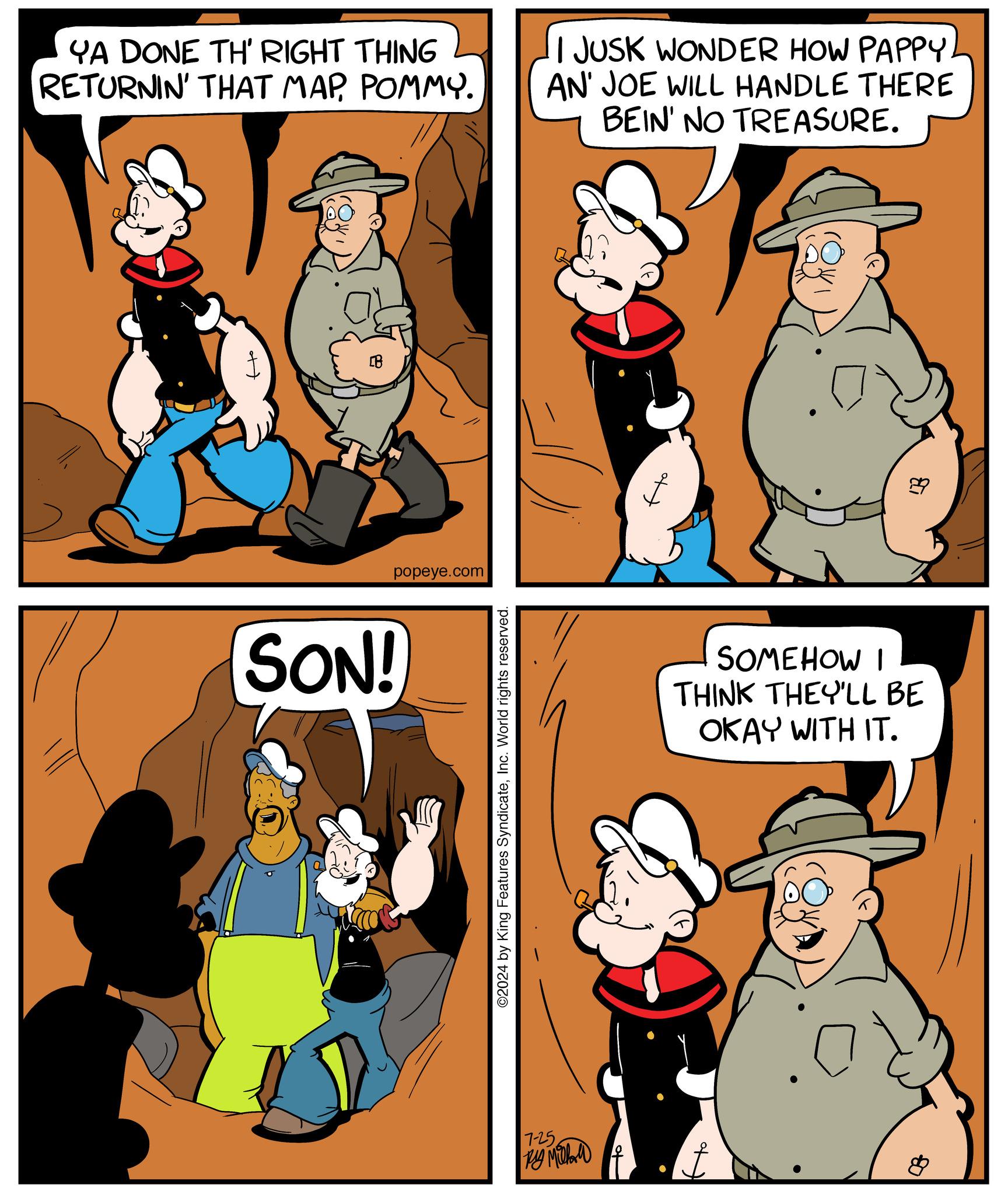 Mammal OCR: YA DONE TH' RIGHT THING RETURNIN' THAT MAPPOMMY. I JUSK WONDER HOW PAPPYAN' JOE WILL HANDLE THERE BEIN' NO TREASURE. ?? B popeye.com SON! ©2024 by King Features SyndicateInc. World rights reserved. E SOMEHOW I THINK THEY'LL BE OKAY WITH IT. 7-25 By Mill f ??????? ? YA DONE TH ' RIGHT THING RETURNIN ' THAT MAPPOMMY . I JUSK WONDER HOW PAPPYAN ' JOE WILL HANDLE THERE BEIN ' NO TREASURE . ?? B popeye.com SON ! © 2024 by King Features SyndicateInc. World rights reserved . E SOMEHOW I THINK THEY'LL BE OKAY WITH IT . 7-25 By Mill f ??????? ?