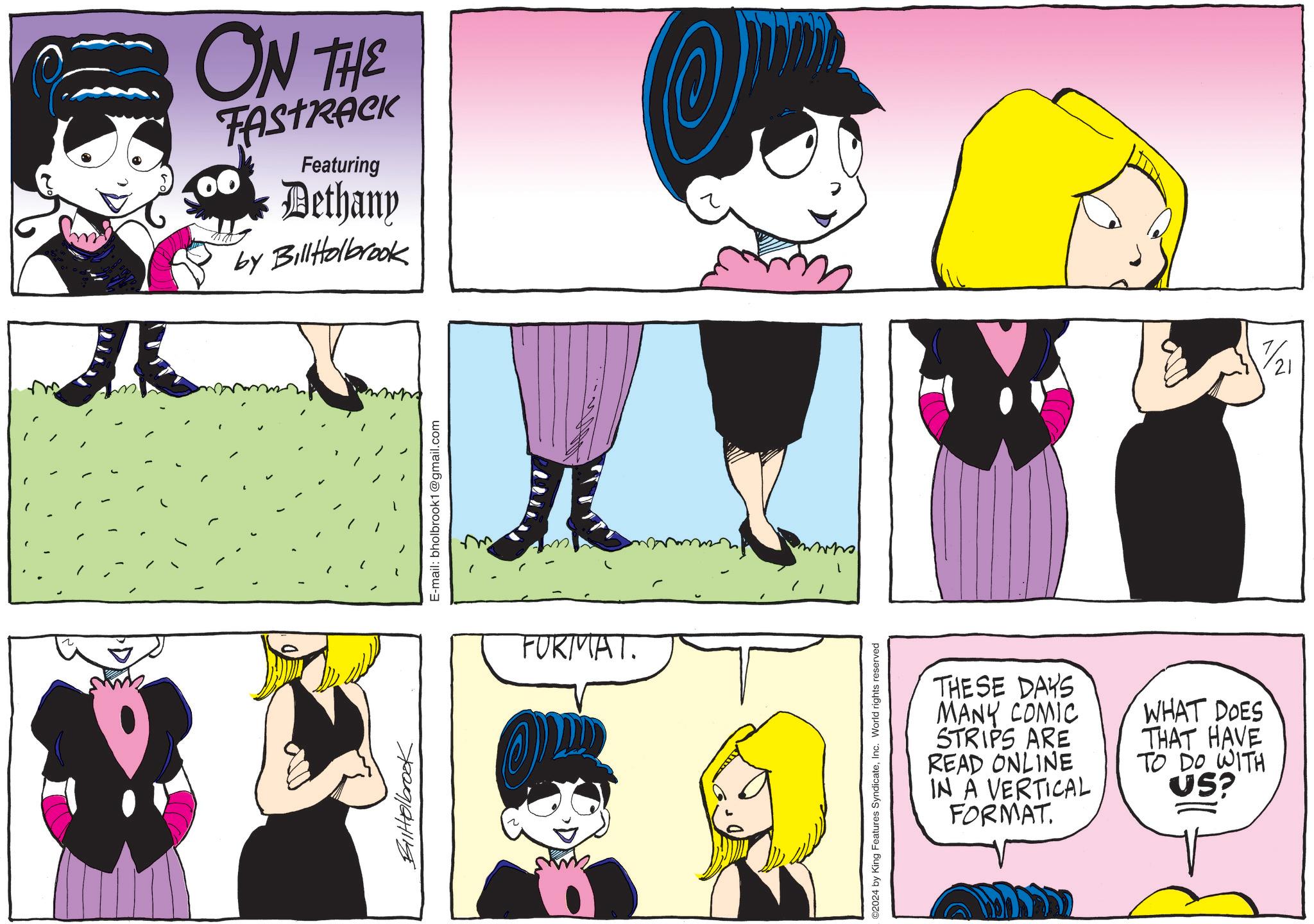 Organ OCR: ON THE FASTRACK Featuring Dethany by BillHolbrook BilHolbrook E-mail: bholbrook1@gmail.com FURMAT. ©2024 by King Features SyndicateInc. World rights reserved THESE DAYS MANY COMIC STRIPS ARE READ ONLINE IN A VERTICAL FORMAT. WHAT DOES THAT HAVE TO DO WITH US? 7/21 ON THE FASTRACK Featuring Dethany by BillHolbrook BilHolbrook E - mail : bholbrook1@gmail.com FURMAT . © 2024 by King Features SyndicateInc. World rights reserved THESE DAYS MANY COMIC STRIPS ARE READ ONLINE IN A VERTICAL FORMAT . WHAT DOES THAT HAVE TO DO WITH US ? 7/21