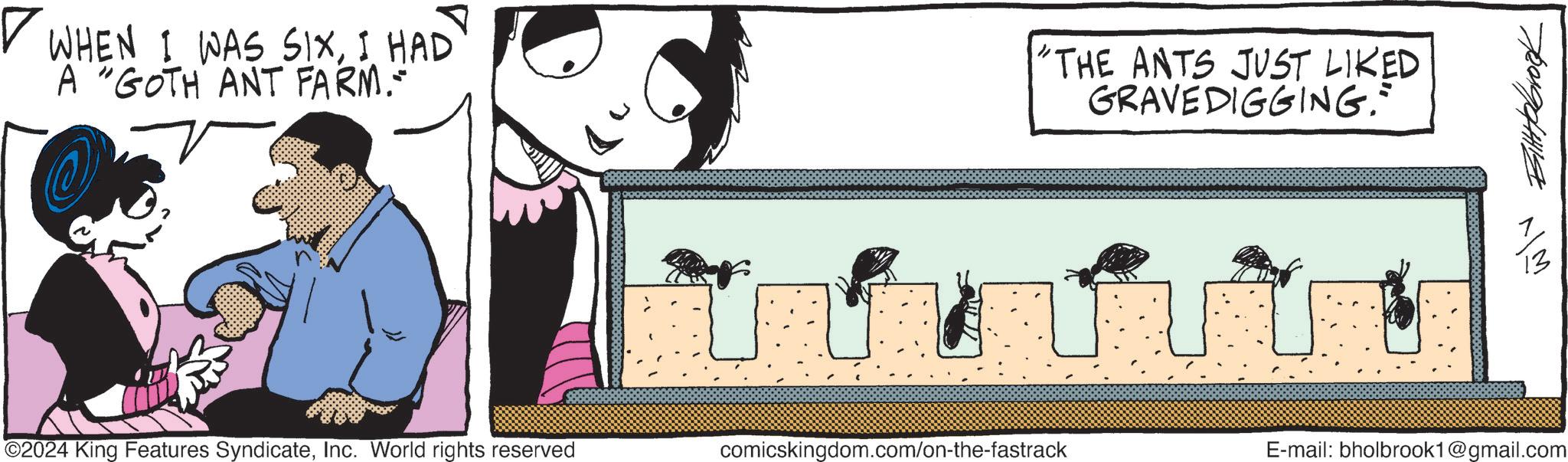 Graphics OCR: ? WHEN I WAS SIXI HAD A "GOTH ANT FARM.- "THE ANTS JUST LIKED GRAVEDIGGING." ©2024 King Features SyndicateInc. World rights reserved comicskingdom.com/on-the-fastrack E-mail: bholbrook1@gmail.com Bittebrook ? WHEN I WAS SIXI HAD A " GOTH ANT FARM.- " THE ANTS JUST LIKED GRAVEDIGGING . " © 2024 King Features SyndicateInc. World rights reserved comicskingdom.com/on-the-fastrack E - mail : bholbrook1@gmail.com Bittebrook