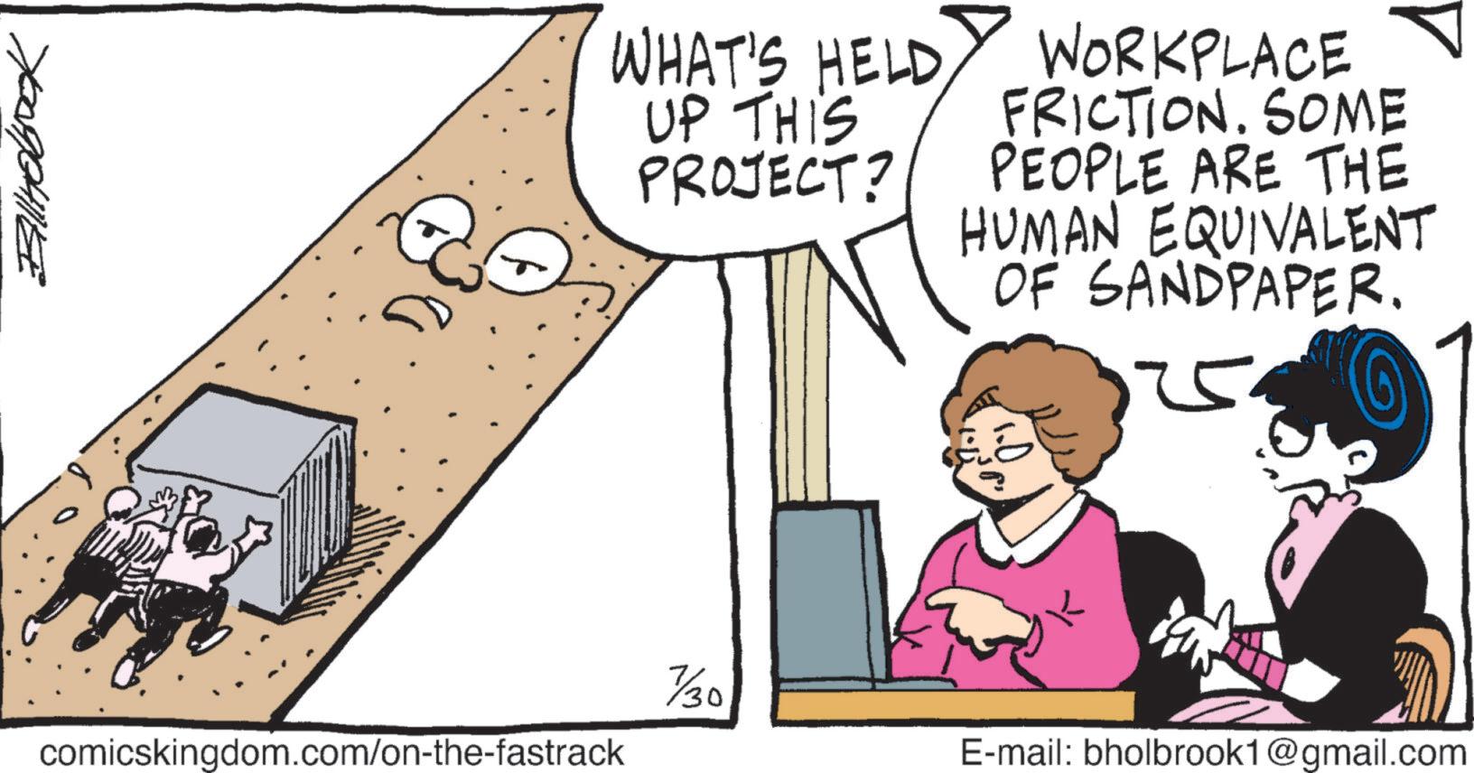 Art OCR: Ballhobook comicskingdom.com/on-the-fastrack WHAT'S HELD UP THIS PROJECT? WORKPLACE FRICTION. SOME PEOPLE ARE THE HUMAN EQUIVALENT OF SANDPAPER. 7/30 E-mail: bholbrook1@gmail.com Ballhobook comicskingdom.com/on-the-fastrack WHAT'S HELD UP THIS PROJECT ? WORKPLACE FRICTION . SOME PEOPLE ARE THE HUMAN EQUIVALENT OF SANDPAPER . 7/30 E - mail : bholbrook1@gmail.com