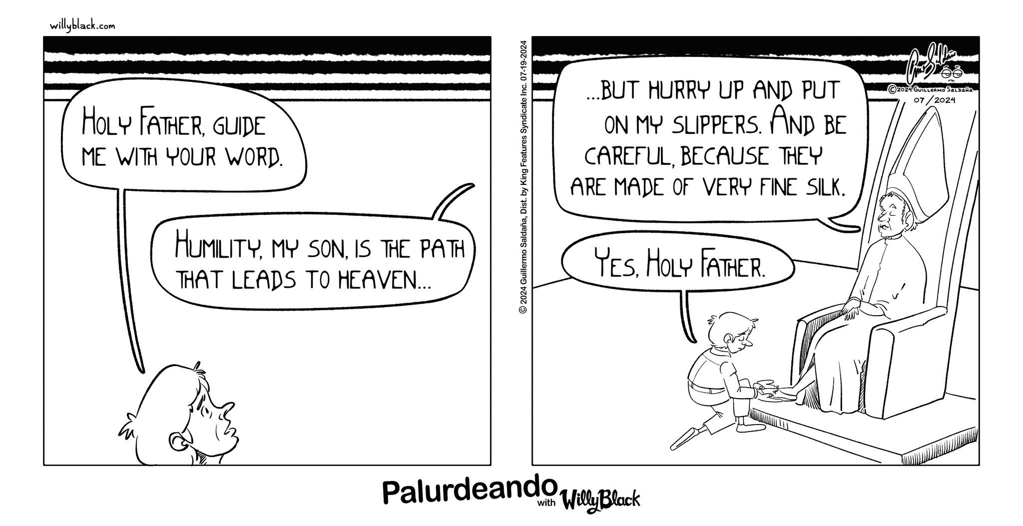 Monochrome OCR: willyblack.com HOLY FATHERGUIDE ME WITH YOUR WORD. HUMILITYIS THE PATH THAT LEADS TO HEAVEN... 2024 Guillermo SaldañaDist. by King Features Syndicate Inc. 07-19-2024 ...BUT HURRY UP AND PUT ON MY SLIPPERS. AND BE CAREFULBECAUSE THEY ARE MADE OF VERY FINE SILK. YES. HOLY FATHER. 2024 GUILLERMO SALDAÑA 07/2024 Palurdeando Block Willy www willyblack.com HOLY FATHERGUIDE ME WITH YOUR WORD . HUMILITYMY SONIS THE PATH THAT LEADS TO HEAVEN ... 2024 Guillermo SaldañaDist . by King Features Syndicate Inc. 07-19-2024 ... BUT HURRY UP AND PUT ON MY SLIPPERS . AND BE CAREFULBECAUSE THEY ARE MADE OF VERY FINE SILK . YES . HOLY FATHER . 2024 GUILLERMO SALDAÑA 07/2024 Palurdeando Block Willy www