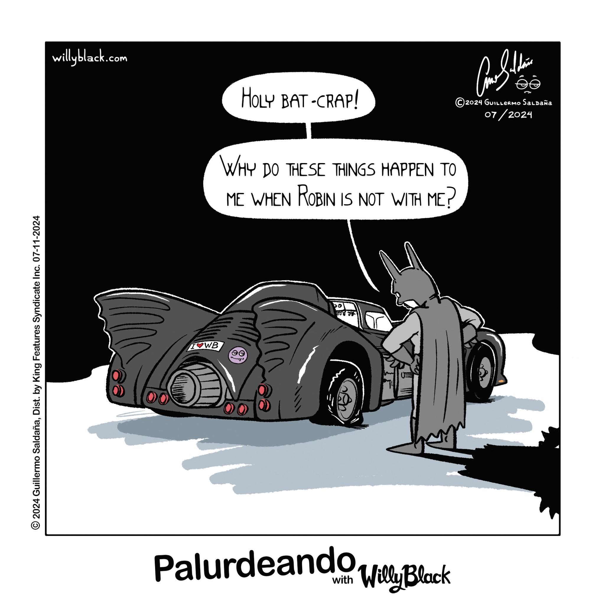Wheel OCR: 2024 Guillermo SaldañaDist. by King Features Syndicate Inc. 07-11-2024 willyblack.com HOLY BAT-CRAP! WHY DO THESE THINGS HAPPEN TO ME WHEN ROBIN IS NOT WITH ME? WB ?? M Palurdeando Villy Block ???????? 2024 GUILLERMO Saldaña 07/2024 2024 Guillermo SaldañaDist . by King Features Syndicate Inc. 07-11-2024 willyblack.com HOLY BAT - CRAP ! WHY DO THESE THINGS HAPPEN TO ME WHEN ROBIN IS NOT WITH ME ? WB ?? M Palurdeando Villy Block ???????? 2024 GUILLERMO Saldaña 07/2024