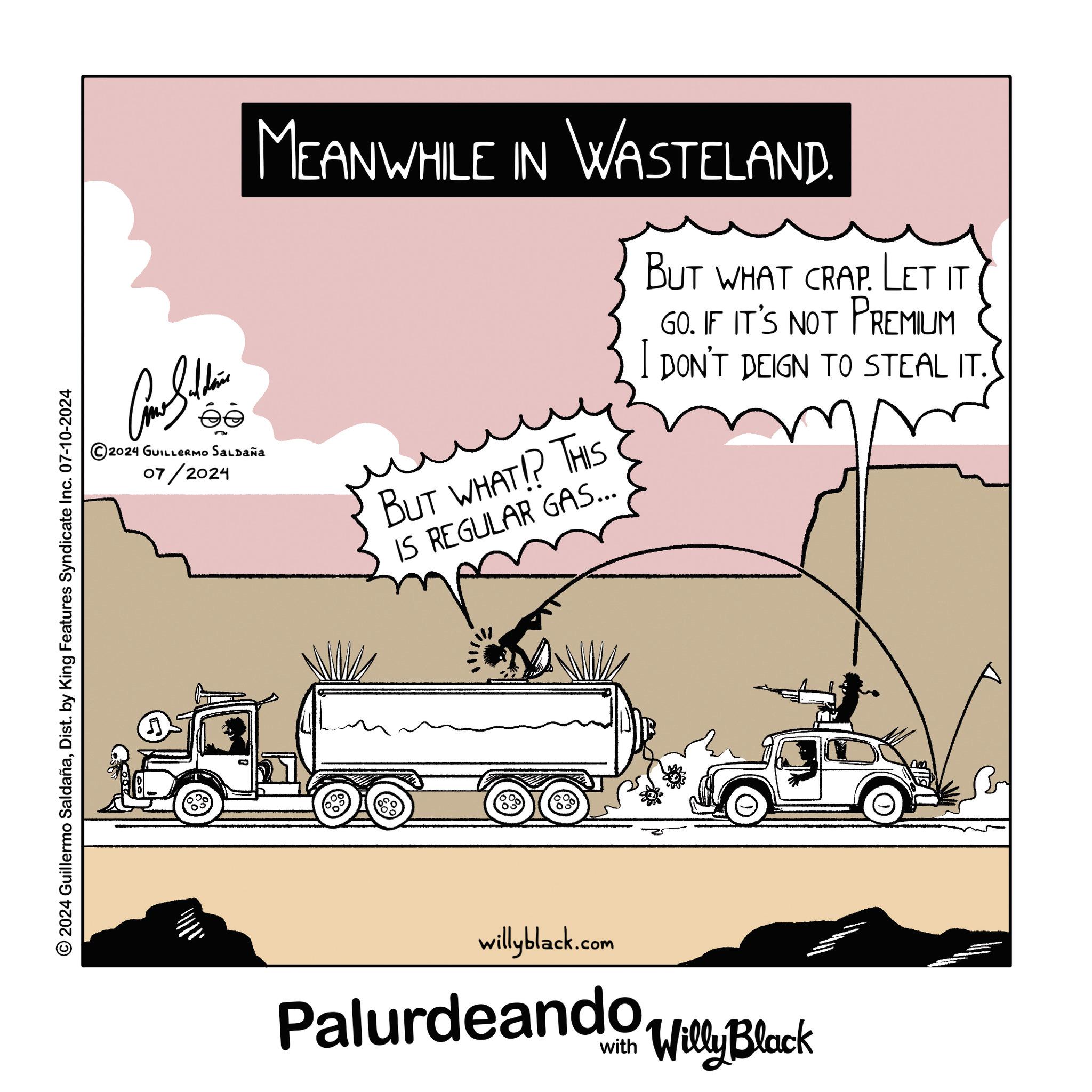 Parallel OCR: Cone Silden 2024 GUILLERMO SALDAÑa 07/2024 MEANWHILE IN WASTELAND. BUT WHAT!? THIS IS REGULAR GAS... BUT WHAT CRAP. Let it GO. IF IT'S NOT PREMIUM I DON'T DEIGN TO STEAL IT. © 2024 Guillermo SaldañaDist. by King Features Syndicate Inc. 07-10-2024 J willyblack.com Palurdeando Block Willy Cone Silden 2024 GUILLERMO SALDAÑa 07/2024 MEANWHILE IN WASTELAND . BUT WHAT !? THIS IS REGULAR GAS ... BUT WHAT CRAP . Let it GO . IF IT'S NOT PREMIUM I DON'T DEIGN TO STEAL IT . © 2024 Guillermo SaldañaDist . by King Features Syndicate Inc. 07-10-2024 J willyblack.com Palurdeando Block Willy