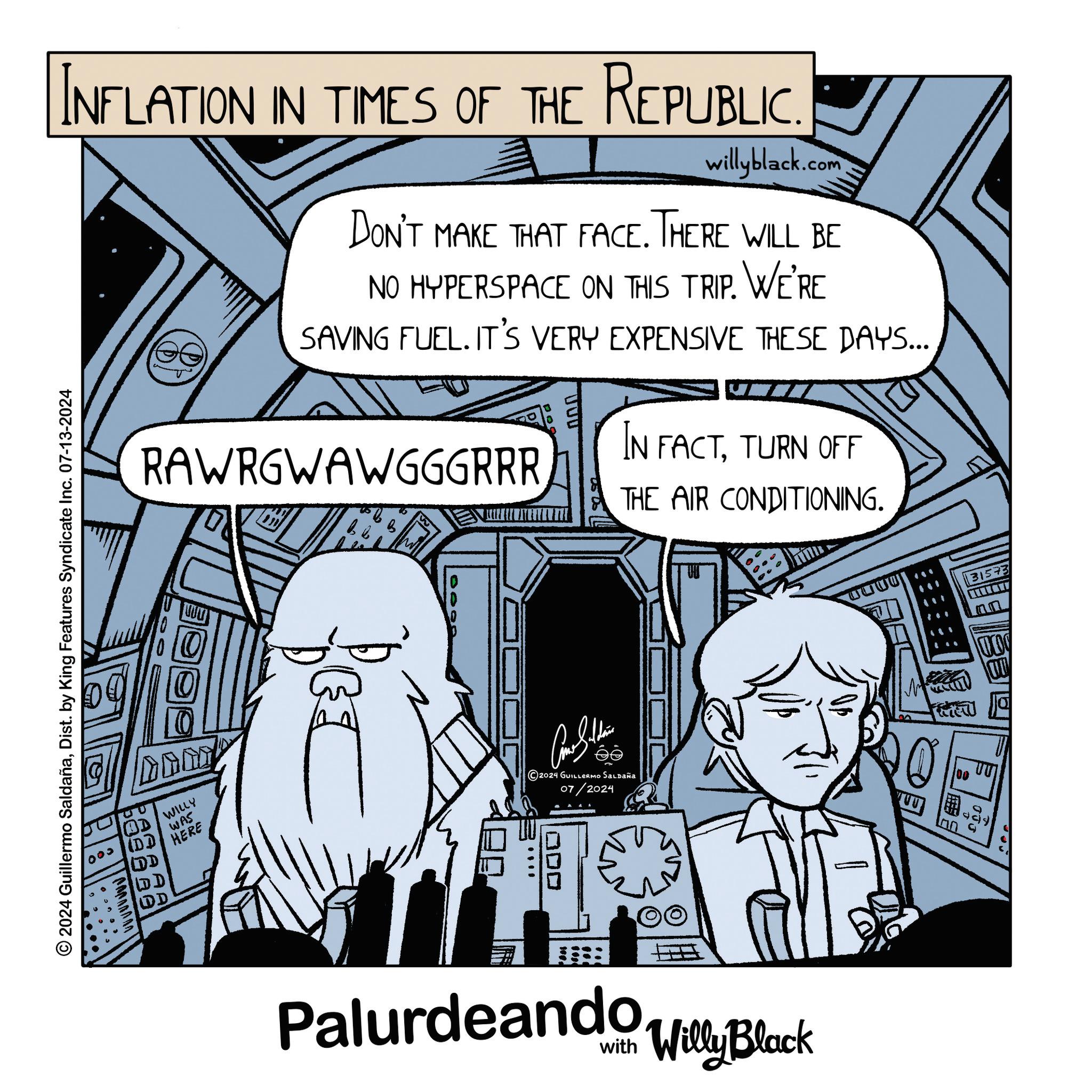 Fictional character OCR: INFLATION IN TIMES OF THE REPUBLIC. willyblack.com DON'T MAKE THAT FACE. THERE WILL BE NO HYPERSPACE ON THIS TRIP. WE'RE SAVING FUEL. IT'S VERY EXPENSIVE THESE DAYS... RAWRGWAWGGGRRR IN FACTTURN OFF THE AIR CONDITIONING. 2024 Guillermo SaldañaDist. by King Features Syndicate Inc. 07-13-2024 ??? OD/WILLY (DD DD D D WAS HERE 2024 GUILLERMO SALDAÑA 07/2024 ODD Palurdeando Willy Black 31573 CITY M UU 100 ?? INFLATION IN TIMES OF THE REPUBLIC . willyblack.com DON'T MAKE THAT FACE . THERE WILL BE NO HYPERSPACE ON THIS TRIP . WE'RE SAVING FUEL . IT'S VERY EXPENSIVE THESE DAYS ... RAWRGWAWGGGRRR IN FACTTURN OFF THE AIR CONDITIONING . 2024 Guillermo SaldañaDist . by King Features Syndicate Inc. 07-13-2024 ??? OD / WILLY ( DD DD D D WAS HERE 2024 GUILLERMO SALDAÑA 07/2024 ODD Palurdeando Willy Black 31573 CITY M UU 100 ??