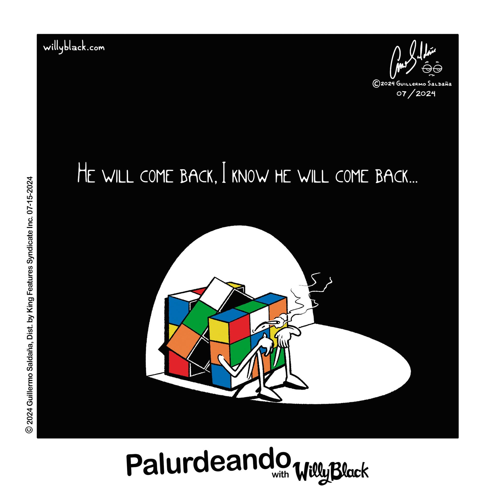 Brand OCR: © 2024 Guillermo SaldañaDist. by King Features Syndicate Inc. 07-15-2024 willyblack.com ???????? 2024 GUILLERMO SALDAÑA 07/2024 HE WILL COME BACKI KNOW HE WILL COME BACK... Palurdeando Black Willy © 2024 Guillermo SaldañaDist . by King Features Syndicate Inc. 07-15-2024 willyblack.com ???????? 2024 GUILLERMO SALDAÑA 07/2024 HE WILL COME BACKI KNOW HE WILL COME BACK ... Palurdeando Black Willy