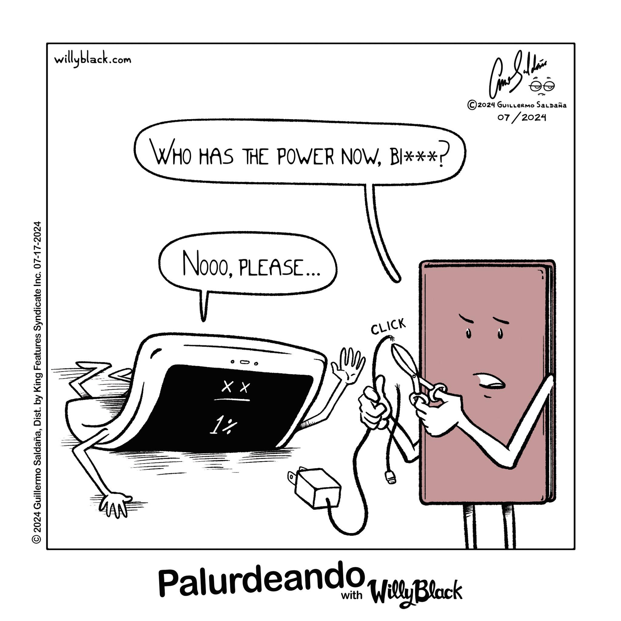Drawing OCR: 2024 Guillermo SaldañaDist. by King Features Syndicate Inc. 07-17-2024 willyblack.com WHO HAS THE POWER NOWBI***? NoooPLEASE... 00 XX 1% CLICK Palurdeando Willy Black ©2024 GUILLERMO SALDAÑA 07/2024 10 2024 Guillermo SaldañaDist . by King Features Syndicate Inc. 07-17-2024 willyblack.com WHO HAS THE POWER NOWBI *** ? NoooPLEASE ... 00 XX 1 % CLICK Palurdeando Willy Black © 2024 GUILLERMO SALDAÑA 07/2024 10