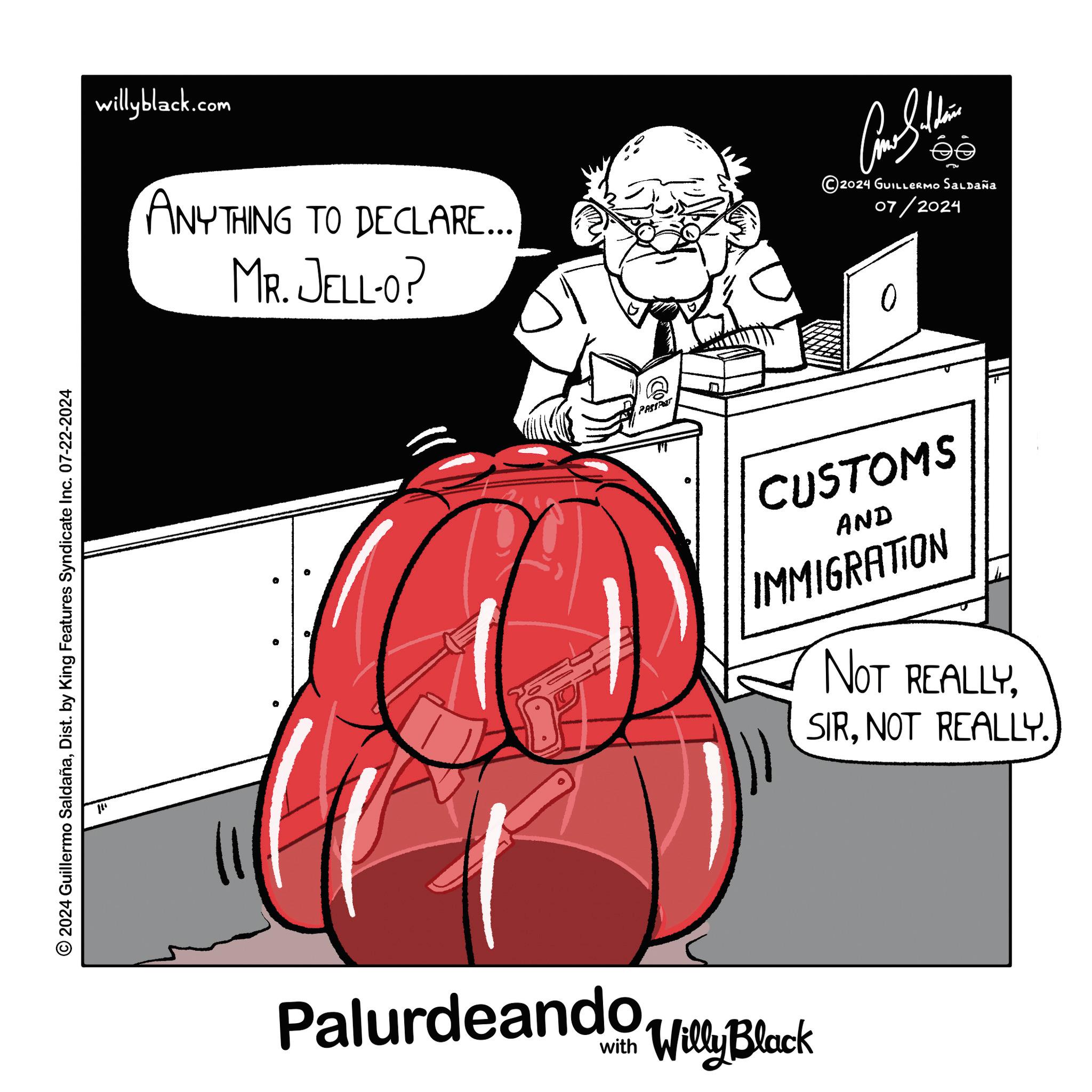 Conversation OCR: 2024 Guillermo SaldañaDist. by King Features Syndicate Inc. 07-22-2024 ??? willyblack.com ANYTHING TO DECLARE... MR. JELL-O? PASSPOT Palurdeando Villy Black ???????? ©2024 GUILLERMO SALDAÑA 07/2024 CUSTOMS AND IMMIGRATION NOT REALLYNOT REALLY. 2024 Guillermo SaldañaDist . by King Features Syndicate Inc. 07-22-2024 ??? willyblack.com ANYTHING TO DECLARE ... MR . JELL - O ? PASSPOT Palurdeando Villy Black ???????? © 2024 GUILLERMO SALDAÑA 07/2024 CUSTOMS AND IMMIGRATION NOT REALLYNOT REALLY .