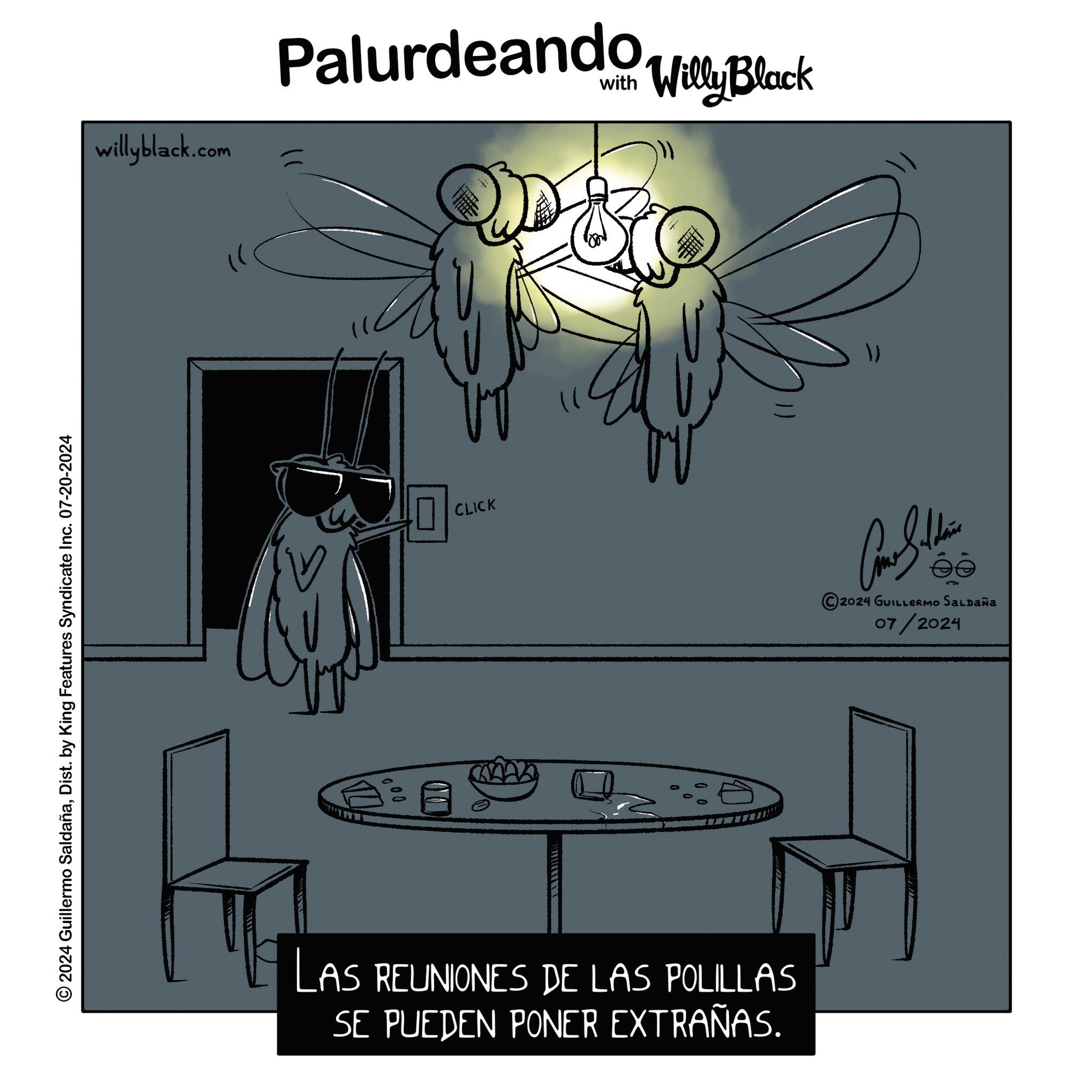 Design OCR: © 2024 Guillermo SaldañaDist. by King Features Syndicate Inc. 07-20-2024 willyblack.com Palurdeando Willy Black U 000 ? CLICK ?? LAS REUNIONES DE LAS POLILLAS SE PUEDEN PONER EXTRAÑAS. Car Subdivis 2024 GUILLERMO SALDAÑa 07/2024 © 2024 Guillermo SaldañaDist . by King Features Syndicate Inc. 07-20-2024 willyblack.com Palurdeando Willy Black U 000 ? CLICK ?? LAS REUNIONES DE LAS POLILLAS SE PUEDEN PONER EXTRAÑAS . Car Subdivis 2024 GUILLERMO SALDAÑa 07/2024