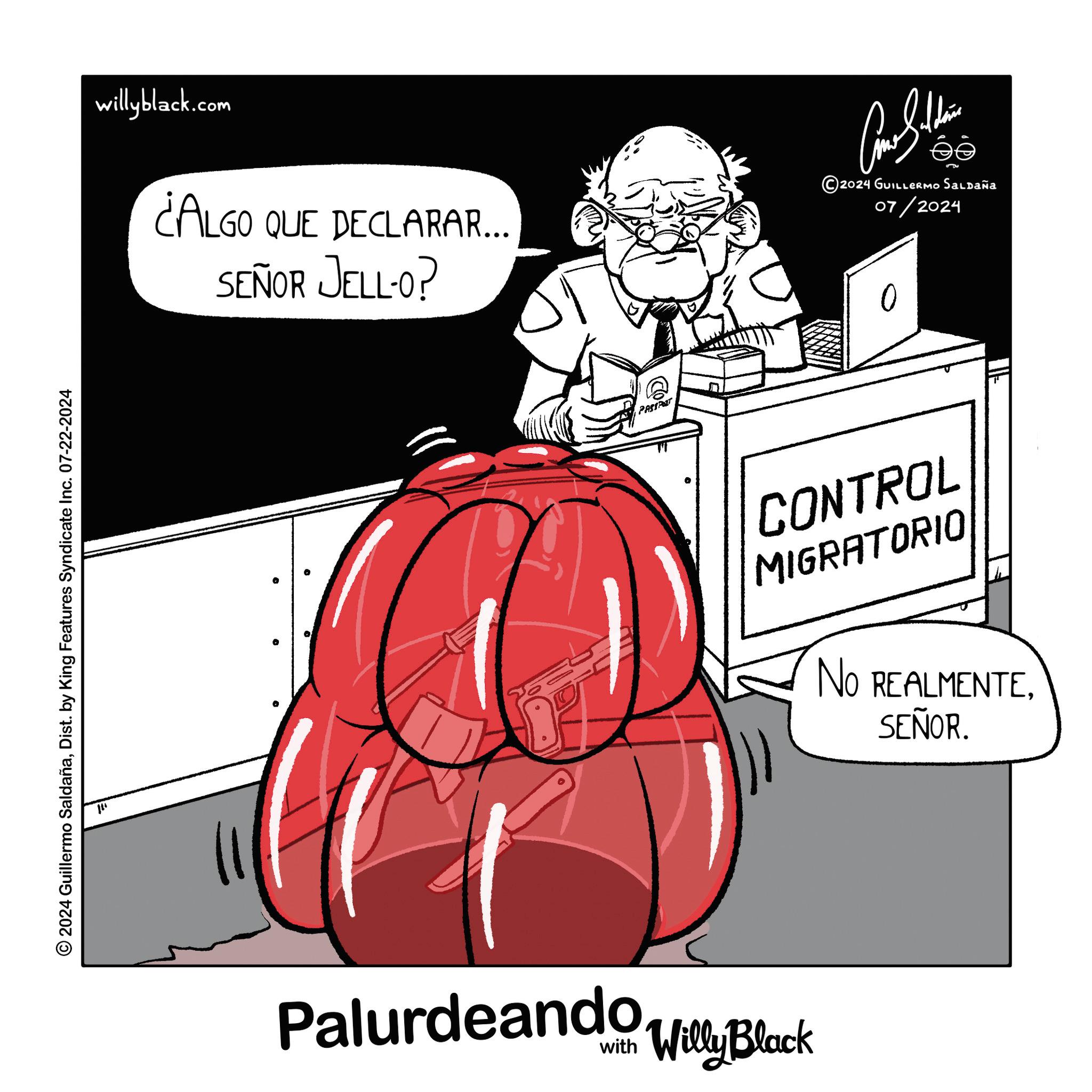Conversation OCR: 2024 Guillermo SaldañaDist. by King Features Syndicate Inc. 07-22-2024 ??? willyblack.com ¿ALGO QUE DECLARAR... SEÑOR JELL-O? PASSPOT Palurdeando Villy Black ???????? ©2024 GUILLERMO SALDAÑA 07/2024 CONTROL MIGRATORIO NO REALMENTESEÑOR. 2024 Guillermo SaldañaDist . by King Features Syndicate Inc. 07-22-2024 ??? willyblack.com ¿ ALGO QUE DECLARAR ... SEÑOR JELL - O ? PASSPOT Palurdeando Villy Black ???????? © 2024 GUILLERMO SALDAÑA 07/2024 CONTROL MIGRATORIO NO REALMENTESEÑOR .
