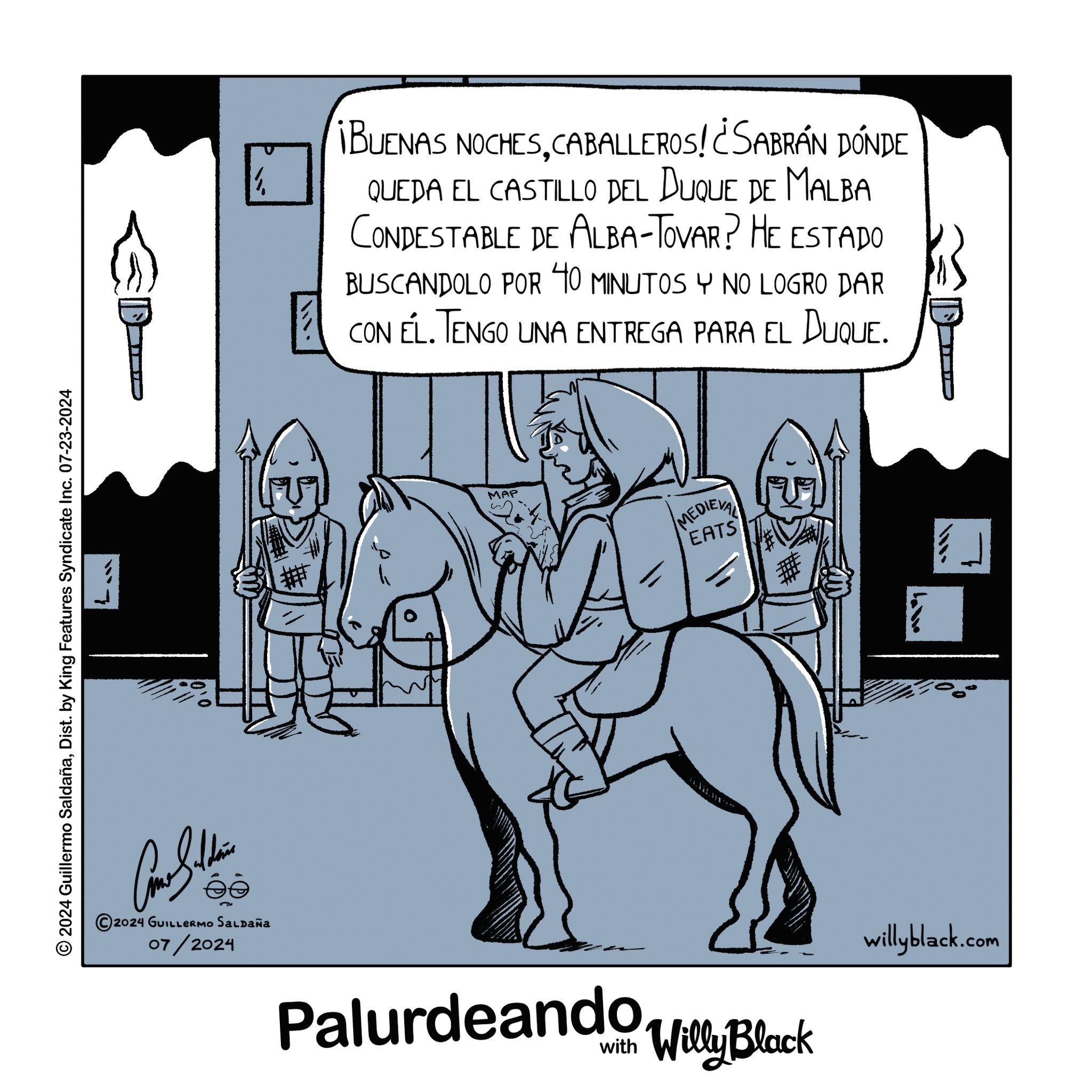 Sharing OCR: 2024 Guillermo SaldañaDist. by King Features Syndicate Inc. 07-23-2024 E ¡BUENAS NOCHESCABALLEROS! ¿SABRÁN DÓNDE QUEDA EL CASTILLO DEL DUQUE DE MALBA CONDESTABLE DE ALBA-TOVAR? HE ESTADO BUSCANDOLO POR 40 MINUTOS Y NO LOGRO DAR CON EL. TENGO UNA ENTREGA PARA EL DUQUE. MAP MEDIEVAL EATS Coma Sudden 2024 GUILLERMO SALDAÑA 07/2024 Palurdeando Willy Black willyblack.com 2024 Guillermo SaldañaDist . by King Features Syndicate Inc. 07-23-2024 E ¡ BUENAS NOCHESCABALLEROS ! ¿ SABRÁN DÓNDE QUEDA EL CASTILLO DEL DUQUE DE MALBA CONDESTABLE DE ALBA - TOVAR ? HE ESTADO BUSCANDOLO POR 40 MINUTOS Y NO LOGRO DAR CON EL . TENGO UNA ENTREGA PARA EL DUQUE . MAP MEDIEVAL EATS Coma Sudden 2024 GUILLERMO SALDAÑA 07/2024 Palurdeando Willy Black willyblack.com